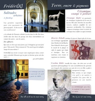 Terre, encre & pigmentsFrédéri[K]
Solitudes
urbaines
& florilège
Une première exposition
pour cette passionnée de
photographie... À découvrir
sans modération!
« La solitude de l’humain, solitude inscrite dans la ville. Des êtres
révélés dans des lieux de passage, des lieux intermédiaires au
contact des autres... sans les autres.
Des effleurés.
Qui sont ces êtres qui nous fuient, qui s’échappent, qui nous font
peur ? Où vont-ils ? D’où viennent-ils ? Ne sont-ils pas de multiples
images de nous-mêmes ?
Frédéri[K] vous invite à essuyer votre regard pour mieux cerner
notre verticalité d’humain qui ne peut se dessiner qu’au sein des
autres. »
par Joël Lambolez
Le vernissage aura lieu
le mercredi 29 avril
à partir de 18h30.
Du 28 avril au 12 mai 2015
Céramique,
estampe & peinture
Véronique Bader est passionnée
de céramique, la plasticité de la terre la
fascine. Elle aime chercher de nouvelles
textures, couleurs, amplifier les sur-
épaisseurs accidentelles. Des créations
sculpture-céramiques dont la mixité de
techniques leur confère un aspect étonnant.
Béatrice Deballe pratique la gravure depuis plus de 10 ans,
une technique approfondit
dans l’Atelier de Joël Roche.
Tout d’abord le dessin, puis
le travail de la plaque et
enfin le papier qui réagit
et témoigne... Tous ces
matériaux sont vivants et
expriment ses émotions.
Caroline Ballet travaille des corps , des têtes avec un œil
quasiment photographique. Ce sont essentiellement des portraits
avec lesquels elle entretient une sorte de vis à vis. Elle se plaît à
transgresser le temps.
Mais surtout, ce qui compte
c’est qu’il y ait matière à
regarder. Car, pour elle, la
peinture est une matière
vivante.
Le vernissage aura lieu
le vendredi 15 mai à partir
de 18h30.
Du 15 au 27 mai 2015
 