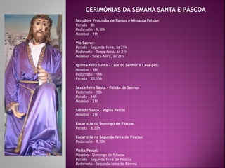 CERIMÓNIAS DA SEMANA SANTA E PÁSCOA
Bênção e Procissão de Ramos e Missa da Paixão:
Parada - 8h
Padornelo - 9,30h
Moselos - 11h
Via-Sacra:
Parada – Segunda-feira, às 21h
Padornelo – Terça-feira, às 21h
Moselos – Sexta-feira, às 21h
Quinta-feira Santa – Ceia do Senhor e Lava-pés:
Moselos – 18h
Padornelo – 19h
Parada – 20,15h
Sexta-feira Santa – Paixão do Senhor
Padornelo – 15h
Parada – 16h
Moselos – 21h
Sábado Santo – Vigília Pascal
Moselos – 21h
Eucaristia no Domingo de Páscoa:
Parada – 8,30h
Eucaristia na Segunda-feira de Páscoa:
Padornelo – 8,30h
Visita Pascal:
Moselos – Domingo de Páscoa
Parada – Segunda-feira de Páscoa
Padornelo – Segunda-feira de Páscoa