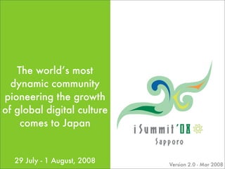 The world’s most
  dynamic community
pioneering the growth
of global digital culture
    comes to Japan


  29 July - 1 August, 2008   Version 2.0 - Mar 2008