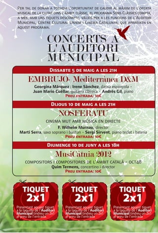 Per tal de donar a tothom l’oportunitat de gaudir al màxim de l’oferta
musical de la ciutat dins l’àmbit clàssic, el programa Sons Clàssics compta,
a més, amb uns tiquets descompte, vàlids per a les funcions de l’Auditori
Municipal, Centre Cultural Unnim i Cinema Catalunya, que apareixen en
aquest programa.


                     CONCERTS A
                     L'AUDITORI
                     MUNICIPAL
                       Dissabte 5 de maig a les 21h
       EMBRUJO- Mediterrànea D&M
            Georgina Márquez i Irene Sánchez, dansa espanyola •
           Juan Mario Cuéllar, guitarra clàssica • Andrés Gil, piano
                           Preu entrada: 10€

                        Dijous 10 de maig a les 21h
                              NOSFERATU
                    cinema mut amb música en directe
                       F. Wilhelm Murnau, director
  Martí Serra, saxo soprano i baríton • Sergi Sirvent, piano teclat i bateria
                           Preu entrada: 10€

                     Diumenge 10 de juny a les 18h
                              MusiCàtnia 2012
      compositors i compositores de l’àmbit català - oct48
                        Quim Termens, concertino i director
                              Preu entrada: 10€



    TIQUET                         TIQUET                         TIQUET
      2x1                             2x1                           2x1
Presentant aquest tiquet        Presentant aquest tiquet      Presentant aquest tiquet
a la taquilla de l'Auditori     a la taquilla de l'Auditori   a la taquilla de l'Auditori
Municipal tindreu un 2x1        Municipal tindreu un 2x1      Municipal tindreu un 2x1
al preu de l'entrada.           al preu de l'entrada          al preu de l'entrada
 