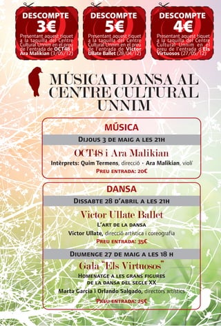 DESCOMPTE                       DESCOMPTE                    DESCOMPTE
       3€
Presentant aquest tiquet
                                       5€
                                Presentant aquest tiquet
                                                                    4€
                                                             Presentant aquest tiquet
a la taquilla del Centre        a la taquilla del Centre     a la taquilla del Centre
Cultural Unnim en el preu       Cultural Unnim en el preu    Cultural Unnim en el
de l'entrada de OCT48 i         de l'entrada de Víctor       preu de l'entrada d'Els
Ara Malikian (3/05/12)          Ullate Ballet (28/04/12)     Virtuosos (27/05/12)




             MÚSICA I DANSA AL
             CENTRE CULTURAL
                  UNNIM
                                       MÚSICA
                             Dijous 3 de maig a les 21h
                            OCT48 i Ara Malikian
              Intèrprets: Quim Termens, direcció • Ara Malikian, violí
                               Preu entrada: 20€


                                        DANSA
                            Dissabte 28 d’abril a les 21h
                             Víctor Ullate Ballet
                                 L’art de la dansa
                      Víctor Ullate, direcció artística i coreografia
                                 Preu entrada: 35€

                       Diumenge 27 de maig a les 18 h
                             Gala “Els Virtuosos”
                         Homenatge a les grans figures
                            de la dansa del segle XX
                  Marta Garcia i Orlando Salgado, directors artístics
                                   Preu entrada: 25€
 