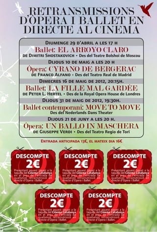 RETRANSMISSIONS
   D’ÒPERA I BALLET EN
   DIRECTE AL CINEMA
                       Diumenge 29 d'abril a les 17 h
               Ballet: EL ARROYO CLARO
      de Dimitri Shostakovich • Des del Teatre Bolshoi de Moscou
                          Dijous 10 de maig a les 20 h
         Òpera: CYRANO DE BERGERAC
             de Franco Alfano • Des del Teatro Real de Madrid
                   Dimecres 16 de maig de 2012, 20:15h.
        Ballet: LA FILLE MAL GARDÉE
      de Peter L. Hertel • Des de la Royal Opera House de Londres
                     Dijous 31 de maig de 2012, 19:30h.
      Ballet contemporani: MOVE TO MOVE
                           Des del Nederlands Dans Theater
                         Dijous 21 de juny a les 20 h.
       Òpera: UN BALLO IN MASCHERA
              de Giuseppe Verdi • Des del Teatro Regio de Torí
                    Entrada anticipada 13€, el mateix dia 16€


 DESCOMPTE                           DESCOMPTE                            DESCOMPTE
        2€
Presentant aquest tiquet a la
taquilla del Cinema Catalunya
                                             2€
                                    Presentant aquest tiquet a la
                                    taquilla del Cinema Catalunya
                                                                                 2€
                                                                         Presentant aquest tiquet a la
                                                                         taquilla del Cinema Catalunya
en el preu de l'entrada de          en el preu de l'entrada de           en el preu de l'entrada de
qualsevol retransmissió en          qualsevol retransmissió en           qualsevol retransmissió en
directe d'Opera i Ballet.           directe d'Opera i Ballet.            directe d'Opera i Ballet.




                   DESCOMPTE                           DESCOMPTE
                           2€
                  Presentant aquest tiquet a la
                  taquilla del Cinema Catalunya
                                                               2€
                                                      Presentant aquest tiquet a la
                                                      taquilla del Cinema Catalunya
                  en el preu de l'entrada de          en el preu de l'entrada de
                  qualsevol retransmissió en          qualsevol retransmissió en
                  directe d'Opera i Ballet.           directe d'Opera i Ballet.
 