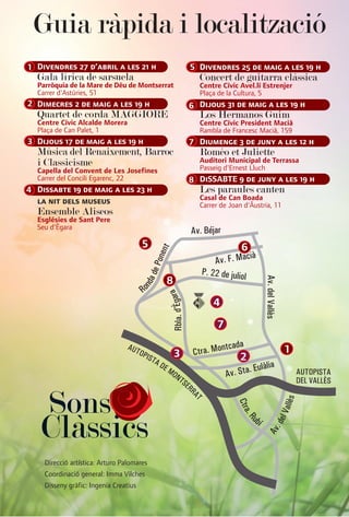 Guia ràpida i localització
1 Divendres 27 d’abril a les 21 h                  5 Divendres 25 de maig a les 19 h
  Gala lírica de sarsuela                            Concert de guitarra clàssica
  Parròquia de la Mare de Déu de Montserrat          Centre Cívic Avel.lí Estrenjer
  Carrer d'Astúries, 51                              Plaça de la Cultura, 5
2 Dimecres 2 de maig a les 19 h                    6 Dijous 31 de maig a les 19 h
  Quartet de corda MAGGIORE                          Los Hermanos Guim
  Centre Cívic Alcalde Morera                        Centre Cívic President Macià
  Plaça de Can Palet, 1                              Rambla de Francesc Macià, 159
3 Dijous 17 de maig a les 19 h                     7 Diumenge 3 de juny a les 12 h
  Música del Renaixement, Barroc                     Roméo et Juliette
  i Classicisme                                      Auditori Municipal de Terrassa
                                                     Passeig d'Ernest Lluch
  Capella del Convent de Les Josefines
  Carrer del Concili Egarenc, 22                   8 DiSSABTE 9 de juny a les 19 h
4 Dissabte 19 de maig a les 23 h                     Les paraules canten
                                                     Casal de Can Boada
  la nit dels museus                                 Carrer de Joan d'Àustria, 11
  Ensemble Aliseos
  Esglésies de Sant Pere
  Seu d’Ègara

                                       5                           6

                                           8
                                                         4
                                                           7

                                               3                                    1
                                                                  2



     Sons
   Clàssics
    Direcció artística: Arturo Palomares
    Coordinació general: Imma Vilches
    Disseny gràfic: Ingenia Creatius
 