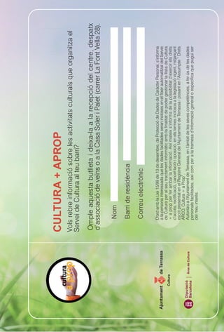 Vols rebre informació sobre les activitats culturals que organitza el
                                  Servei de Cultura al teu barri?

                                  Omple aquesta butlleta i deixa-la a la recepció del centre, despatx
                                  d’associació de veïns o a la Casa Soler i Palet (carrer La Font Vella 28).




                                      D'ord amb la Llei 15/99 de 13 de desembre, de Protecció de Dades de Caràcter Personal, s’informa
                                      a la persona interessada que les dades facilitades seran incloses en el fitxer automatitzat del Servei
                                      de Cultura per al seu tractament informàtic amb la finalitat de poder gestionar la llista de Cultura
      Cultura
                                      + a prop per fer arribar la informació. Així mateix s’informa de la possibilitat d’exercir els drets
                                      d’accés, rectificació, cancel·lació i oposició, en els termes inclosos a la legislació vigent, mitjançant
                                      escrit presentat en el Registre General de l'Ajuntament de Terrassa i posant en l’Assumpte “ Drets
                                      ARCO, Cultura + a Prop”.
Diputació       Àrea de Cultura       Autoritzo a l'Ajuntament de Terrassa, en l’àmbit de les seves competències, a fer ús de les dades
Barcelona
                                      personals facilitades, així com per a la tramesa d’informació general o específica que pugui ser
                                      del meu interès.
 