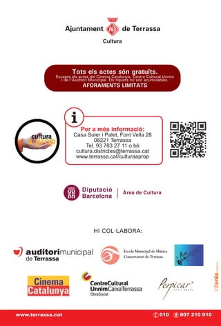 Cultura




                     Tots els actes són gratuïts.
             Excepte els actes del Cinema Catalunya, Centre Cultural Unnim
               i de l'Auditori Municipal. Els tiquets no són acumulables.
                          AFORAMENTS LIMITATS




                         Per a més informació:
                      Casa Soler i Palet, Font Vella 28
                               08221 Terrassa
                           Tel. 93 783 27 11 o bé
                       cultura.districtes@terrassa.cat
                       www.terrassa.cat/culturaaprop




                          Diputació            Àrea de Cultura
                          Barcelona




                                HI COL·LABORA:




www.terrassa.cat                                                  010        807 210 010
 
