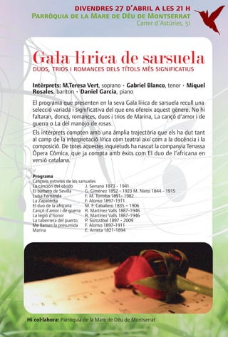 divendres 27 d’abril a les 21 h
 Parròquia de la Mare de Déu de Montserrat
                                                     Carrer d'Astúries, 51




  Galai romances dels de més significatius
  duos, trios
              lírica títols sarsuela
  Intèrprets: M.Teresa Vert, soprano • Gabriel Blanco, tenor • Miquel
  Rosales, baríton • Daniel Garcia, piano
  El programa que presenten en la seva Gala lírica de sarsuela recull una
  selecció variada i significativa del que ens ofereix aquest gènere. No hi
  faltaran, doncs, romances, duos i trios de Marina, La cançó d’amor i de
  guerra o La del manojo de rosas.
  Els intèrprets compten amb una àmplia trajectòria que els ha dut tant
  al camp de la interpretació lírica com teatral així com a la docència i la
  composició. De totes aquestes inquietuds ha nascut la companyia Terrassa
  Òpera Còmica, que ja compta amb èxits com El duo de l’africana en
  versió catalana.

  Programa
  Cançons extretes de les sarsueles
  La canción del olvido       J. Serrano 1873 - 1941
  El barbero de Sevilla       G. Giménez 1852 - 1923 M. Nieto 1844 - 1915
  Luísa Fernanda              F. M. Torroba 1891- 1982
  La Zapaterita               F. Alonso 1897-1911
  El duo de la africana       M. F. Caballero 1835 – 1906
  Cançó d'amor i de guerra R. Martínez Valls 1887-1946
  La legió d’honor            R. Martínez Valls 1887-1946
  La tabernera del puerto     P. Sorozábal 1897 - 2009
  Me llaman la presumida F. Alonso 1897-1911
  Marina                      E. Arrieta 1821-1894




Hi col·labora: Parròquia de la Mare de Déu de Montserrat
 