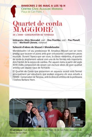 dimecres 2 de maig a les 19 h
            Centre Cívic Alcalde Morera
            Plaça de Can Palet, 1



   Quartet de corda
   MAGGIORE
   de l’emm - conservatori de terrassa
   Intèrprets: Aleix Mercadal, violí • Ona Peschke, violí • Pau Planell,
   viola • Meritxell Llorens, violoncel
   Selecció d’obres de Mozart i Mendelssohn
   Mendelssohn i el seu predecessor W. Amadeus Mozart van ser nens
   prodigi que tocaven el piano amb gran virtuosisme i componien peces
   musicals. Durant l’època que van viure, la clàssic-romàntica, el quartet
   de corda és àmpliament valorat com una de les formes més importants
   dins l’àmbit de la música de cambra. Per aquest motiu a partir del segle
   XVIII molts compositors de renom van escriure obres de gran qualitat
   artística per aquest tipus de formació.
   El Quartet de Corda que presentem en aquesta ocasió està format
   principalment per estudiants que acaben enguany els seus estudis a
   l’EMM- Conservatori de Terrassa, amb la direcció artística de la professora
   i violista Barbara Horn.




Hi col·labora: Club de la Gent Gran de Can Palet, Av de Can Palet i Associació de
Dones de Can Palet
 