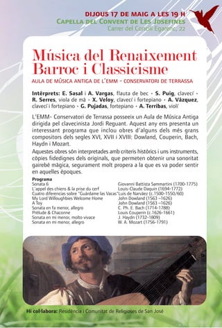 dijous 17 de maig a les 19 h
              Capella del Convent de Les Josefines
                                        Carrer del Concili Egarenc, 22



  Música del Renaixement
  Barroc i Classicisme
  aula de música antiga de l’emm - conservatori de terrassa
  Intèrprets: E. Sasal i A. Vargas, flauta de bec • S. Puig, clavecí •
  R. Serres, viola de mà • X. Veloy, clavecí i fortepiano • A. Vázquez,
  clavecí i fortepiano • G. Pujadas, fortepiano • A. Terribas, violí
  L’EMM- Conservatori de Terrassa posseeix un Aula de Música Antiga
  dirigida pel clavecinista Jordi Reguant. Aquest any ens presenta un
  interessant programa que inclou obres d'alguns dels més grans
  compositors dels segles XVI, XVII i XVIII: Dowland, Couperin, Bach,
  Haydn i Mozart.
  Aquestes obres són interpretades amb criteris històrics i uns instruments,
  còpies fidedignes dels originals, que permeten obtenir una sonoritat
  gairebé màgica, segurament molt propera a la que es va poder sentir
  en aquelles èpoques.
  Programa
  Sonata 6                                     Giovanni Battista Sammartini (1700-1775)
  L'appel des chiens & la prise du cerf        Louis-Claude Daquin (1694-1772)
  Cuatro diferencias sobre "Guárdame las Vacas"Luis de Narváez (c.1500-1550/60)
  My Lord Willoughbies Welcome Home            John Dowland (1563 –1626)
  A Toy                                        John Dowland (1563 –1626)
  Sonata en fa menor, allegro                  C. Ph. E. Bach (1714-1788)
  Prélude & Chaconne                           Louis Couperin (c.1626-1661)
  Sonata en mi menor, molto vivace             J. Haydn (1732-1809)
  Sonata en mi menor, allegro                  W. A. Mozart (1756-1791)




Hi col·labora: Residència i Comunitat de Religioses de San José
 