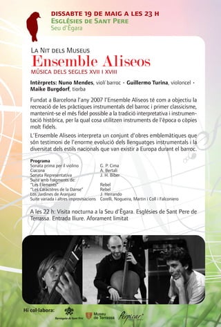 dissabte 19 de maig a les 23 h
              Esglésies de Sant Pere
              Seu d'Ègara


   La Nit dels Museus
   Ensemble iAliseos
   música dels segles xvii xviii
   Intèrprets: Nuno Mendes, violí barroc • Guillermo Turina, violoncel •
   Maike Burgdorf, tiorba
   Fundat a Barcelona l’any 2007 l’Ensemble Aliseos té com a objectiu la
   recreació de les pràctiques instrumentals del barroc i primer classicisme,
   mantenint-se el més fidel possible a la tradició interpretativa i instrumen-
   tació històrica, per la qual cosa utilitzen instruments de l'època o còpies
   molt fidels.
   L’Ensemble Aliseos interpreta un conjunt d’obres emblemàtiques que
   són testimoni de l’enorme evolució dels llenguatges instrumentals i la
   diversitat dels estils nacionals que van existir a Europa durant el barroc.
   Programa
   Sonata prima per il violino             G. P. Cima
   Ciacona                                 A. Bertali
   Sonata Representativa                   J. H. Biber
   Suite amb fragments de:
   “Les Elements”                          Rebel
   “Les Caractères de la Danse”            Rebel
   Los Jardines de Aranjuez                J. Herrando
   Suite variada i altres improvisacions   Corelli, Nogueira, Martin i Coll i Falconiero

   A les 22 h: Visita nocturna a la Seu d’Ègara. Esglésies de Sant Pere de
   Terrassa. Entrada lliure. Aforament limitat




Hi col·labora:
 