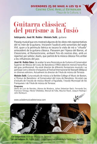 divendres 25 de maig a les 19 h
                           Centre Cívic Avel.lí Estrenjer
                                                    Plaça de la Cultura, 5



  Guitarra clàssica:
  del purisme a la fusió
  Intèrprets: José M. Rubio i Moisès Solé, guitarra
  Passeig musical que ens mostrarà algunes de les obres més representatives
  del ric món de la guitarra. Iniciarem l'audició amb sonoritats del segle
  XVI, quan a la península ibèrica es tocava la viola de mà o "vihuela"
  antecedent de la guitarra clàssica. Passarem per l'època del Barroc, el
  Classicisme, el Romanticisme, arribant fins els nostres dies, amb un
  repertori per solista i duets, que partirà de la música clàssica fins arribar
  a les influències del jazz.
  José M. Rubio Sáez. Va acabar la seva llicenciatura de Guitarra al Conservatori
  Superior de Música del Liceu de Barcelona (1992) obtenint menció honorífica
  del grau professional. Ha estat director de diferents formacions musicals i va
  participar com a director d'orquestra al Festival Internacional de Neerpelt (Bèlgica)
  en diverses edicions. Actualment és director de l'Aula de música de Terrassa.
  Moisès Solé. Cursa estudis de música a la Berklee College of Music de Boston,
  a l'Esmuc de Barcelona i al Conservatori del Liceu de Barcelona. Ha estat cap
  d'estudis de l'escola de música Akord's d'Igualada, l'escola Municipal de les
  Franqueses i de l'Aula de música de Terrassa.
  Programa
  Obres de Luis de Narváez, Alonso de Mudarra, Johan Sebastian Bach, Fernando Sor,
  Francisco Tárrega, Héctor Villalobos, Manuel de Falla, Maurice Ravel, Joaquín Rodrigo i
  John Renbourn.


  www.aulademusicadeterrassa.com




Co-organitza: Aula de Música de Terrassa
Hi col·labora: AV Poble Nou – Zona Esportiva i Club de la Gent Gran del D5
 