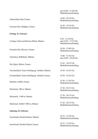 und 18:00 - 21:00 Uhr
Medaillenentscheidung
Eiskunstlauf, Kür, Frauen

16:00 - 20:10 Uhr
Medaillenentscheidung

Freestyle-Ski, Halfpipe, Frauen

18:30 - 19:25 Uhr
Medaillenentscheidung

Freitag, 21. Februar:

Curling, Finale und Bronze-Match, Männer

9:30 - 12:30 Uhr
und 14:30 - 17:55 Uhr
Medaillenentscheidung

Freestyle-Ski, Skicross, Frauen

10:30 - 12:00 Uhr
Medaillenentscheidung

Eishockey, Halbfinals, Männer

13:00 - 15:30 Uhr
und 18:00 - 20:30 Uhr

Ski-Alpin, Slalom, Frauen

13:45 - 18:25 Uhr
Medaillenentscheidung

Eisschnelllauf, Team-Verfolgung, Vorläufe, Männer

14:30 - 16:25 Uhr

Eisschnelllauf, Team-Verfolgung, Vorläufe, Frauen

14:30 - 16:25 Uhr

Biathlon, Staffel, Frauen

15:30 - 17:30 Uhr
Medaillenentscheidung

Shorttrack, 500 m, Männer

17:30 - 20:15 Uhr
Medaillenentscheidung

Shorttrack, 1 000 m, Damen

17:30 - 20:15 Uhr
Medaillenentscheidung

Shorttrack, Staffel 5 000 m, Männer

17:30 - 20:15 Uhr
Medaillenentscheidung

Samstag, 22. Februar:
Snowboard, Parallel Slalom, Männer

10:15 - 12:20 Uhr
Medaillenentscheidung

Snowboard, Parallel Slalom, Frauen

10:15 - 12:20 Uhr
Medaillenentscheidung

 