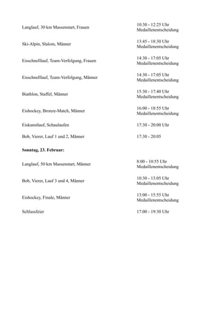 Langlauf, 30 km Massenstart, Frauen

10:30 - 12:25 Uhr
Medaillenentscheidung

Ski-Alpin, Slalom, Männer

13:45 - 18:30 Uhr
Medaillenentscheidung

Eisschnelllauf, Team-Verfolgung, Frauen

14:30 - 17:05 Uhr
Medaillenentscheidung

Eisschnelllauf, Team-Verfolgung, Männer

14:30 - 17:05 Uhr
Medaillenentscheidung

Biathlon, Staffel, Männer

15:30 - 17:40 Uhr
Medaillenentscheidung

Eishockey, Bronze-Match, Männer

16:00 - 18:55 Uhr
Medaillenentscheidung

Eiskunstlauf, Schaulaufen

17:30 - 20:00 Uhr

Bob, Vierer, Lauf 1 und 2, Männer

17:30 - 20:05

Sonntag, 23. Februar:
Langlauf, 50 km Massenstart, Männer

8:00 - 10:55 Uhr
Medaillenentscheidung

Bob, Vierer, Lauf 3 und 4, Männer

10:30 - 13:05 Uhr
Medaillenentscheidung

Eishockey, Finale, Männer

13:00 - 15:55 Uhr
Medaillenentscheidung

Schlussfeier

17:00 - 19:30 Uhr

 