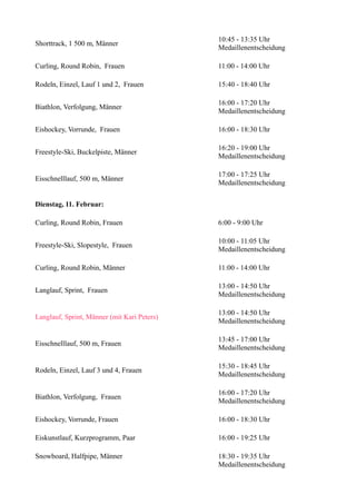 Shorttrack, 1 500 m, Männer

10:45 - 13:35 Uhr
Medaillenentscheidung

Curling, Round Robin, Frauen

11:00 - 14:00 Uhr

Rodeln, Einzel, Lauf 1 und 2, Frauen

15:40 - 18:40 Uhr

Biathlon, Verfolgung, Männer

16:00 - 17:20 Uhr
Medaillenentscheidung

Eishockey, Vorrunde, Frauen

16:00 - 18:30 Uhr

Freestyle-Ski, Buckelpiste, Männer

16:20 - 19:00 Uhr
Medaillenentscheidung

Eisschnelllauf, 500 m, Männer

17:00 - 17:25 Uhr
Medaillenentscheidung

Dienstag, 11. Februar:
Curling, Round Robin, Frauen

6:00 - 9:00 Uhr

Freestyle-Ski, Slopestyle, Frauen

10:00 - 11:05 Uhr
Medaillenentscheidung

Curling, Round Robin, Männer

11:00 - 14:00 Uhr

Langlauf, Sprint, Frauen

13:00 - 14:50 Uhr
Medaillenentscheidung

Langlauf, Sprint, Männer (mit Kari Peters)

13:00 - 14:50 Uhr
Medaillenentscheidung

Eisschnelllauf, 500 m, Frauen

13:45 - 17:00 Uhr
Medaillenentscheidung

Rodeln, Einzel, Lauf 3 und 4, Frauen

15:30 - 18:45 Uhr
Medaillenentscheidung

Biathlon, Verfolgung, Frauen

16:00 - 17:20 Uhr
Medaillenentscheidung

Eishockey, Vorrunde, Frauen

16:00 - 18:30 Uhr

Eiskunstlauf, Kurzprogramm, Paar

16:00 - 19:25 Uhr

Snowboard, Halfpipe, Männer

18:30 - 19:35 Uhr
Medaillenentscheidung

 