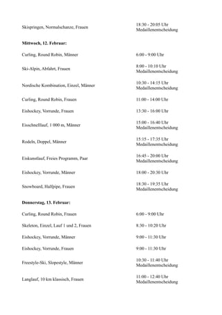 Skispringen, Normalschanze, Frauen

18:30 - 20:05 Uhr
Medaillenentscheidung

Mittwoch, 12. Februar:
Curling, Round Robin, Männer

6:00 - 9:00 Uhr

Ski-Alpin, Abfahrt, Frauen

8:00 - 10:10 Uhr
Medaillenentscheidung

Nordische Kombination, Einzel, Männer

10:30 - 14:15 Uhr
Medaillenentscheidung

Curling, Round Robin, Frauen

11:00 - 14:00 Uhr

Eishockey, Vorrunde, Frauen

13:30 - 16:00 Uhr

Eisschnelllauf, 1 000 m, Männer

15:00 - 16:40 Uhr
Medaillenentscheidung

Rodeln, Doppel, Männer

15:15 - 17:35 Uhr
Medaillenentscheidung

Eiskunstlauf, Freies Programm, Paar

16:45 - 20:00 Uhr
Medaillenentscheidung

Eishockey, Vorrunde, Männer

18:00 - 20:30 Uhr

Snowboard, Halfpipe, Frauen

18:30 - 19:35 Uhr
Medaillenentscheidung

Donnerstag, 13. Februar:
Curling, Round Robin, Frauen

6:00 - 9:00 Uhr

Skeleton, Einzel, Lauf 1 und 2, Frauen

8:30 - 10:20 Uhr

Eishockey, Vorrunde, Männer

9:00 - 11:30 Uhr

Eishockey, Vorrunde, Frauen

9:00 - 11:30 Uhr

Freestyle-Ski, Slopestyle, Männer

10:30 - 11:40 Uhr
Medaillenentscheidung

Langlauf, 10 km klassisch, Frauen

11:00 - 12:40 Uhr
Medaillenentscheidung

 