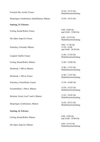 Freestyle-Ski, Aerials, Frauen

18:30 - 19:35 Uhr
Medaillenentscheidung

Skispringen, Großschanze, Qualifikation, Männer

18:30 - 19:35 Uhr

Samstag, 15. Februar:
Curling, Round Robin, Frauen

6:00 - 9:00 Uhr
und 16:00 - 19:00 Uhr

Ski-Alpin, Super-G, Frauen

8:00 - 10:10 Uhr
Medaillenentscheidung

Eishockey, Vorrunde, Männer

9:00 - 11:30 Uhr
13:30 - 16:00
und 18:00 - 20:30 Uhr

Langlauf, Staffel, Frauen

11:00 - 12:30 Uhr
Medaillenentscheidung

Curling, Round Robin, Männer

11:00 - 14:00 Uhr

Shorttrack, 1 000 m, Männer

11:00 - 13:55 Uhr
Medaillenentscheidung

Shorttrack, 1 500 m, Frauen

11:00 - 13:55 Uhr
Medaillenentscheidung

Eishockey, Viertelfinale, Frauen

13:30 - 16:00 Uhr

Eisschnelllauf, 1 500 m, Männer

14:30 - 16:25 Uhr
Medaillenentscheidung

Skeleton, Einzel, Lauf 3 und 4, Männer

15:45 - 18:05 Uhr
Medaillenentscheidung

Skispringen, Großschanze, Männer

18:30 - 20:15 Uhr
Medaillenentscheidung

Sonntag, 16. Februar:
Curling, Round Robin, Männer

6:00 - 9:00 Uhr
und 16:00 - 19:00 Uhr

Ski-Alpin, Super-G, Männer

8:00 - 10:10 Uhr
Medaillenentscheidung

 