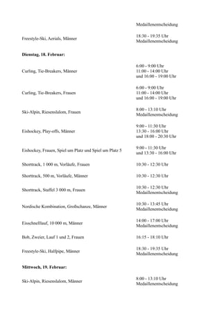 Medaillenentscheidung
Freestyle-Ski, Aerials, Männer

18:30 - 19:35 Uhr
Medaillenentscheidung

Dienstag, 18. Februar:

Curling, Tie-Breakers, Männer

6:00 - 9:00 Uhr
11:00 - 14:00 Uhr
und 16:00 - 19:00 Uhr

Curling, Tie-Breakers, Frauen

6:00 - 9:00 Uhr
11:00 - 14:00 Uhr
und 16:00 - 19:00 Uhr

Ski-Alpin, Riesenslalom, Frauen

8:00 - 13:10 Uhr
Medaillenentscheidung

Eishockey, Play-offs, Männer

9:00 - 11:30 Uhr
13:30 - 16:00 Uhr
und 18:00 - 20:30 Uhr

Eishockey, Frauen, Spiel um Platz und Spiel um Platz 5

9:00 - 11:30 Uhr
und 13:30 - 16:00 Uhr

Shorttrack, 1 000 m, Vorläufe, Frauen

10:30 - 12:30 Uhr

Shorttrack, 500 m, Vorläufe, Männer

10:30 - 12:30 Uhr

Shorttrack, Staffel 3 000 m, Frauen

10:30 - 12:30 Uhr
Medaillenentscheidung

Nordische Kombination, Großschanze, Männer

10:30 - 13:45 Uhr
Medaillenentscheidung

Eisschnelllauf, 10 000 m, Männer

14:00 - 17:00 Uhr
Medaillenentscheidung

Bob, Zweier, Lauf 1 und 2, Frauen

16:15 - 18:10 Uhr

Freestyle-Ski, Halfpipe, Männer

18:30 - 19:35 Uhr
Medaillenentscheidung

Mittwoch, 19. Februar:
Ski-Alpin, Riesenslalom, Männer

8:00 - 13:10 Uhr
Medaillenentscheidung

 