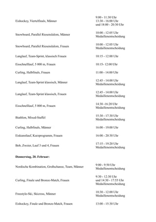 Eishockey, Viertelfinals, Männer

9:00 - 11:30 Uhr
13:30 - 16:00 Uhr
und 18:00 - 20:30 Uhr

Snowboard, Parallel Riesenslalom, Männer

10:00 - 12:05 Uhr
Medaillenentscheidung

Snowboard, Parallel Riesenslalom, Frauen

10:00 - 12:05 Uhr
Medaillenentscheidung

Langlauf, Team-Sprint, klassisch Frauen

10:15 - 12:00 Uhr

Eisschnelllauf, 5 000 m, Frauen

10:15- 12:00 Uhr

Curling, Halbfinals, Frauen

11:00 - 14:00 Uhr

Langlauf, Team-Sprint klassisch, Männer

12:45 - 14:00 Uhr
Medaillenentscheidung

Langlauf, Team-Sprint klassisch, Frauen

12:45 - 14:00 Uhr
Medaillenentscheidung

Eisschnelllauf, 5 000 m, Frauen

14:30 -16:20 Uhr
Medaillenentscheidung

Biathlon, Mixed-Staffel

15:30 - 17:30 Uhr
Medaillenentscheidung

Curling, Halbfinals, Männer

16:00 - 19:00 Uhr

Eiskunstlauf, Kurzprogramm, Frauen

16:00 - 20:30 Uhr

Bob, Zweier, Lauf 3 und 4, Frauen

17:15 - 19:20 Uhr
Medaillenentscheidung

Donnerstag, 20. Februar:
Nordische Kombination, Großschanze, Team, Männer

9:00 - 9:50 Uhr
Medaillenentscheidung

Curling, Finale und Bronze-Match, Frauen

9:30 - 12:30 Uhr
und 14:30 - 17:55 Uhr
Medaillenentscheidung

Freestyle-Ski, Skicross, Männer

10:30 - 12:00 Uhr
Medaillenentscheidung

Eishockey, Finale und Bronze-Match, Frauen

13:00 - 15:30 Uhr

 