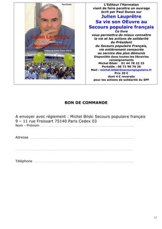 L’Editeur l’Harmatan
                                       vient de faire paraître un ouvrage
                                            écrit par Paul Dunez sur
                                         Julien Lauprêtre
                                       Sa vie son OEuvre au
                                     Secours populaire français
                                                      Ce livre
                                       vous permettra de mieux connaître
                                        la vie et les actions de solidarité
                                                    du Président
                                         du Secours populaire Français,
                                           vie entièrement consacrée
                                          au service des plus démunis
                                       Disponible dans toutes les librairies
                                                   renseignements
                                           Michel Bilski  01 44 78 22 33
                                              Portable : 06 71 90 76 26
                                      Mail : michel.bilski@secourspopulaire.fr
                                                      Prix 20 €
                                                  dont 4 € reversés
                                       pour les actions de solidarité du SPF




                         BON DE COMMANDE


A envoyer avec réglement : Michel Bilski Secours populaire français
9 – 11 rue Froissart 75140 Paris Cedex 03
Nom - Prénom …………………………………………………………………………………………..


Adresse ………………………………………………………………………………………………………


……………………………………………………………………………………………………………………


Téléphone ………………………………………………………………………………………………….




                                                                                 12
 
