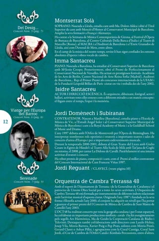Montserrat Solà
                                SOPRANO. Nascuda a Lleida, estudia cant amb Ma. Dolors Aldea i obté el Títol
         Del Desig...           Superior de cant amb Menció d’Honor al Conservatori Municipal de Barcelona.
      Concert Núm. 5 (pàg. 7)
                                Amplia la seva formació a França i Alemanya.
                                Ha cantat a la Setmana de Música Contemporània de Girona, al Festival d’Òpera
                                de Butxaca de Barcelona, al Centro Culturale Della Banca d’Italia i al Teatro di
                                Marcello (Roma), al MACBA i a l’Auditori de Barcelona i a l’Enric Granados de
                                Lleida, així com l’Arsenal de Metz, entre altres.
                                En el camp de la música del nostre temps, sovint li han sigut confiades les estrenes
                                absolutes d’òperes i obres vocals de cambra.
                                Imma Santacreu
                                PIANO. Nascuda a Barcelona, ha estudiat al Conservatori Superior de Barcelona
                                amb MªJesús Crespo. Posteriorment, obté el Premi de Perfeccionament al
                                Conservatori Nacional de Versailles. Ha actuat en prestigiosos festivals: Acadèmia
                                de les Arts de Berlín, Centro Nacional de Arte Reina Sofia (Madrid), Auditori
                                de Barcelona... Rep el Primer Premi als concursos internacionals de la UFAM i
                                de la Fundació Léopold Béllan de París -ciutat on viu i treballa des de l’any 2002.
                                Isidre Santacreu
                                ACTOR I DIRECCIÓ ESCÈNICA. És arquitecte, dibuixant, fotògraf, actor i
                                ballarí, activitats totes elles enteses com a diferents mirades a un mateix concepte:
                                el lligam entre el temps, l'espai i la memòria.

     Viatge per l'Europa
         del Barroc             Jordi Domènech i Subiranas
      Concert Núm. 6 (pàg. 8)   CONTRATENOR. Nascut a Manlleu (Barcelona), estudia piano a l'Escola de
12                              Música de Vic, a l'Estudi Àngel Soler i al Conservatori Superior Municipal de
                                Música de Barcelona i cant a la Royal Academy of Music i a la Guildhall School
                                of Music and Drama.
                                L'any 1997 debuta amb l'Orfeo de Monteverdi per l'Òpera de Birmingham. Ha
                                interpretat nombrosos rols operístics i oratoris a importants teatres i sales de
                                concerts d'arreu d'Europa i per a importants esdeveniments musicals.
                                Durant la temporada 2000-2001, debuta al Gran Teatre del Liceu amb Giulio
                                Cesare in Egitto de Händel i al Teatro Alla Scala de Milà amb Tat'jana de Coghi
                                on retorna, el 2008, per cantar La Didone de Cavalli. Paral·lelament té una intensa
                                activitat d'oratori i concert.
                                Ha rebut premis de piano, composició i cant, com el Premi al millor contratenor
                                del Concurs Internacional de Cant Francesc Viñas 1997.
                                Jordi Reguant / CLAVECÍ. (veure pàgina 10)
           Serenade
      Concert Núm. 7 (pàg. 9)   Orquestra de Cambra Terrassa 48
                                Amb el suport de l'Ajuntament de Terrassa i de la Generalitat de Catalunya i el
                                patrocini de Unnim Obra Social per a totes les seves activitats. L'Orquestra de
                                Cambra Terrassa 48 està formada per instrumentistes de diferents indrets relacionats
                                amb l'activitat musical d'aquesta ciutat. Originada l'any 1987 i fundada en la seva
                                forma i filosofia actuals l'any 2000, el conjunt ha adquirit un nivell que l'ha portat
                                a guanyar el primer premi del I Concurs de Música de Cambra de Sant Mateu de
                                Castelló l'any 2003.
                                L'OCT48 ha realitzat concerts per tota la geografia catalana i per l'estat espanyol,
                                ha col·laborat en importants produccions simfònic- corals i ha fet enregistraments
                                pels segells Ars Harmònica, Ma de Guido la Corporació Catalana de Ràdio i
                                Televisió. Destaquen també col·laboracions amb directors com Laszlo Heltay,
                                Josep Vila, Mireia Barrera, Xavier Puig o Pep Prats, solistes com Mireia Pintó,
                                Gerard Claret o Ashan Pillai, i agrupacions com la Coral Cantiga, Coral Sant
                                Jordi, el Cor de Cambra de l'Orfeó Català i Kimbala Percussions, entre d'altres.
 
