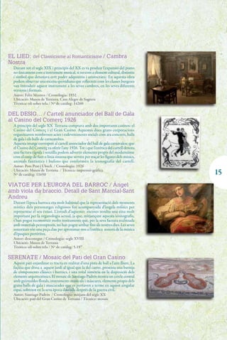 EL LIED: del Classicisme al Romanticisme / Cambra
Nostra
  Durant tot el segle XIX i principis del XX es va produir l'expansió del piano
  no únicament com a instrument musical, si no com a element cultural, distintiu
  i símbol que denotava cert poder adquisitiu i aristocràtic. En aquesta obra
  podem observar una escena quotidiana que reflecteix com les classes burgeses
  van introduir aquest instrument a les seves cambres, en les seves diferents
  versions i formats.
  Autor: Felix Mestres / Cronologia: 1932
  Ubicació: Museu de Terrassa. Casa Alegre de Sagrera
  Tècnica: oli sobre tela / Nº de catàleg: 14260

DEL DESIG… / Cartell anunciador del Ball de Gala
al Casino del Comerç 1926
  A principis del segle XX Terrassa comptava amb dos importants casinos: el
  Casino del Comerç i el Gran Casino. Aquestes dues grans corporacions
  organitzaven nombrosos actes i esdeveniments socials com ara concerts, balls
  de gala i els balls de carnestoltes.
  Aquesta imatge correspon al cartell anunciador del ball de gala carnavalesc que
  el Casino del Comerç va oferir l'any 1926. Tot i que l'estètica del cartell denota
  una factura ràpida i senzilla podem advertir elements propis del modernisme
  com el coup de fuet o línia sinuosa que serveix per traçar les figures dels músics,
  animals fantàstics i bufons que conformen la iconografia del cartell.
  Autor: Pere Prat i Ubach / Cronologia: 1926
  Ubicació: Museu de Terrassa / Tècnica: impressió gràfica
  Nº de catàleg: 11650                                                                   15
VIATGE PER L'EUROPA DEL BARROC / Àngel
amb viola da braccio. Detall de Sant Marcial-Sant
Andreu
  Durant l’època barroca era molt habitual que la representació dels moments
  místics dels personatges religiosos fos acompanyada d’àngels músics per
  representar el seu èxtasi. L’estudi d’aquestes escenes resulta una eina molt
  important per la organologia actual, ja que, mitjançant aquesta iconografia,
  s’han pogut reconstruir molts instruments que, per la seva factura realitzada
  amb materials peremptoris, no han pogut arribar fins als nostres dies. Les seves
  sonoritats són una peça clau per aproximar-nos a l’estètica sonora de la música
  d’èpoques pretèrites.
  Autor: desconegut / Cronologia: segle XVIII
  Ubicació: Museu de Terrassa
  Tècnica: oli sobre tela / Nº de catàleg: 5.197

SERENATE / Mosaic del Pati del Gran Casino
  Aquest pati enjardinat es tracta en realitat d'una pista de ball a l'aire lliure. La
  façana que dona a aquest jardí al igual que la del carrer, presenta una barreja
  de components clàssics i barrocs, i una total simetria en la disposició dels
  elements arquitectònics. El mosaic de Santiago Padrós mostra un cercle central
  amb guirnaldes florals, instruments musicals i màscares, elements propis dels
  grans balls de gala i mascarades que es portaven a terme en aquest singular
  espai, sobretot en la seva època daurada després de la guerra civil.
  Autor: Santiago Padrós / Cronologia: mitjans del segle XX
  Ubicació: pati del Gran Casino de Terrassa / Tècnica: mosaic
 
