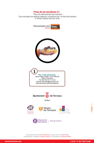 *Preu de les localitats 4 €€
                            *Tots els aforaments són limitats
            *Les entrades es podran adquirir el mateix dia i al lloc del concert,
                              ¾ d’hora abans del seu inici.



                                   Descompte 2x1
                                           socis




                                           Per a més informació:
                                      Casa Soler i Palet, Font Vella 28
                                               08221 Terrassa
                                           Tel. 93 783 27 11 o bé
                                       cultura.districtes@terrassa.cat
                                       www.terrassa.cat/culturaaprop




                      Coordinació Tècnica: Arturo Palomares / Suport Tècnic: Imma Vilches
                   Disseny gràfic i fotografia: Ingenia Creatius / Arts gràfiques: Gràfiques Macià


www.terrassa.cat                                                                                     010   93 739 70 60
 