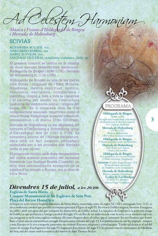 Ad Celes em Harmoniam
       t
 Música i Visions d’Hildegarda de Bingen
 i Herrada de Hohenburg
 SCIVIAS
 ROSAMARIA AGUADÉ, veu
 MARGARIDA BARBAL, veu
 ISABEL JUANEDA, veu
 SANTIAGO FIGUERAS, symphonia, campanes, cítola, tar
 El present concert se centra en la música
 de dues autores benedictines medievals:
 Hildegarda de Bingen (1098-1179) i Herrada
 de Hohenburg (c.1130-1195).
 Hildegarda de Bingen és una de les ments
 més fèrtils i originals de l’Edat Mitjana.
 Abadessa, mestra espiritual, mística,
 visionària, escriptora, compositora i
 científica, tingué a més a més la capacitat
 i el carisma per incidir en l’estructura
 profunda del panorama polític i religiós del
 segle XII. Se li coneixen més de 150
 composicions musicals repartides entre el                                             Hildegarda de Bingen
 recull titulat Symphonia armonie celestium                                                    (1098-1179)
 revelationun i el drama Ordo Virtutum.                                             Symphonia harmoniae celestium
                                                                                     revelationum, Columba aspexit
                                                                                                                                    3
 Herrada de Hohenburg va ser abadessa del                                                 i O virga ac diadema
 convent d’Odilenberg a Hohenburg (prop                                               Herrada de Hohenburg
                                                                                              (1130-1195)
 d’Estrasburg) des de 1167 a 1195. Es                                                      Hortus deliciarum
                                                                                      i Sol oritur occasus nescius
 considera autora de l’Hortus deliciarum,
                                                                                       Hildegarda de Bingen
 obra amb un fort caràcter pedagògic                                               O beata infantia (solo symphonia)
 elaborada per a les novícies que Herrada                                             Herrada de Hohenburg
 tenia al seu càrrec.                                                                     Veri floris sub figura
                                                                                           i Leto, leta contio
 El programa conclou amb dues composicions                                             Hildegarda de Bingen
                                                                                   Ave generosa, O vis aeternitatis
 del codex músical procedent del monestir                                           i Ordo virtutum (fragment)
 femení de Las Huelgas Reales (Castella), un                                      Anònim (Codex Engelberger 314)
 dels més extraordinaris exemples de la                                                Procedentem sponsum
                                                                                    de thalamo (solo campanes)
 música d’ús litúrgic a Europa, ara ja dins de                                        Herrada de Hohenburg
 l’Ars Nova.                                                                           Primus parens i hominum
                                                                                         Codex de Las Huelgas
                                                                                          (s.XIII) Ex illustri i
                                                                                         Maria,Virgo Virginum
 Divendres 15 de juliol, a les 20:30h
 Església de Santa Maria.
 Conjunt Monumental de les Esglésies de Sant Pere.
 Plaça del Rector Homs, s/n
 A l'espai on avui s'aixeca l'església romànica de Santa Maria, construïda entre els segles XI i XII i consagrada l'any 1112, és
 on es trobava la catedral que presidia el conjunt episcopal d'Ègara al segle VI. Per evocar l'edifici original, hauríem d'imaginar
 un edifici molt més gran del que indiquen les dimensions de l'edifici actual. La capçalera de l'església és la part més antiga
 de l'edifici ja que pertanyia a l'antiga catedral del segle VI i en lloc de ser enderrocada com la resta, es va mantenir tal com
 era, integrant-se en la nova església romànica. Els murs d'aquest absis, els pilars que el sustenten i les tres finestres que donen
 llum a l'altar, són un extraordinari exemple d'arquitectura cristiana del segle VI. Les pintures murals són les originals , úniques
 a tota Europa en la seva categoria, presenten un conjunt d'escenes religioses i cristològiques. També cal destacar al sol del
 creuer els vestigis d'un baptisteri del segle IV, fragments d'un mosaic del segle VI i les pintures murals romàniques de l'absidiola
 del braç sud del creuer amb la temàtica del martiri de Sant Thomas Becket.
 