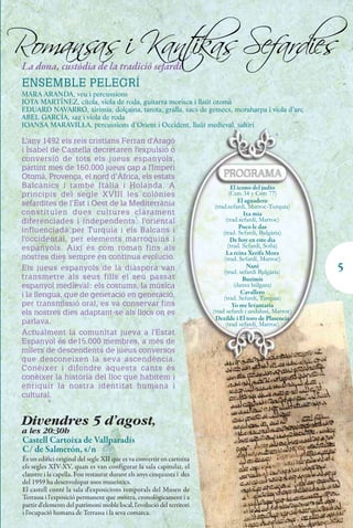 Romans i Kant Sefardies
      as    ikas
 La dona, custòdia de la tradició sefardí
 ENSEMBLE PELEGRÍ
 MARA ARANDA, veu i percussions
 JOTA MARTÍNEZ, cítola, viola de roda, guitarra morisca i llaüt otomà
 EDUARD NAVARRO, xirimia, dolçaina, tarota, gralla, sacs de gemecs, moraharpa i viola d’arc
 ABEL GARCÍA, saz i viola de roda
 JOANSA MARAVILLA, percussions d’Orient i Occident, llaüt medieval, saltiri

 L'any 1492 els reis cristians Ferran d'Aragó
 i Isabel de Castella decretaren l'expulsió o
 conversió de tots els jueus espanyols,
 partint més de 160.000 jueus cap a l'Imperi
 Otomà, Provença, el nord d’Àfrica, els estats
 Balcànics i també Itàlia i Holanda. A                                            El icono del judío
 principis del segle XVIII les colònies                                          (Csm 34 y Csm 77)
 sefardites de l’Est i Oest de la Mediterrània                                        El aguadero
                                                                          (trad.sefardí, Marroc-Turquia)
 constituïen dues cultures clarament                                                    Ixa mia
 diferenciades i independents: l'oriental                                       (trad.sefardí, Marroc)
                                                                                      Poco le das
 influenciada per Turquia i els Balcans i                                     (trad. Sefardi, Bulgària)
 l'occidental, per elements marroquins i                                          De hoy en este dia
 espanyols. Així és com roman fins als                                           (trad. Sefardí, Sofia)
                                                                                La reina Xerifa Mora
 nostres dies sempre en contínua evolució.                                     (trad. Sefardí, Marroc)
 Els jueus espanyols de la diàspora van                                                   Nani
                                                                               (trad. sefardí Bulgària)      5
 transmetre als seus fills el seu passat                                                Buzimis
 espanyol medieval: els costums, la música                                          (dansa búlgara)
 i la llengua, que de generació en generació,                                          Cavallero
                                                                              (trad. Sefardí, Turquia)
 per transmissió oral, es va conservar fins                                        Yo me levantaria
 els nostres dies adaptant-se als llocs on es                            (trad sefardi i andalusí, Marroc)
                                                                          Dezilde i El toro de Plasencia
 parlava.                                                                       (trad sefardí, Marroc)
 Actualment la comunitat jueva a l'Estat
 Espanyol és de15.000 membres, a més de
 milers de descendents de jueus conversos
 que desconeixen la seva ascendència.
 Conèixer i difondre aquests cants és
 conèixer la història del lloc que habitem i
 enriquir la nostra identitat humana i
 cultural.


 Divendres 5 d'agost,
 a les 20:30h
 Castell Cartoixa de Vallparadís
 C/ de Salmerón, s/n
 És un edifici original del segle XII que es va convertir en cartoixa
 els segles XIV-XV, quan es van configurar la sala capitular, el
 claustre i la capella. Fou restaurat durant els anys cinquanta i des
 del 1959 ha desenvolupat usos museístics.
 El castell conté la sala d'exposicions temporals del Museu de
 Terrassa i l'exposició permanent que mostra, cronològicament i a
 partir d'elements del patrimoni moble local, l'evolució del territori
 i l'ocupació humana de Terrassa i la seva comarca.
 