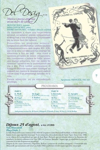 Del Desig...
 Música i poesia amorosa
 en un marc de cabaret
 MONTSE SOLÀ, soprano
 IMMA SANTACREU, piano
 ISIDRE SANTACREU, recitador i direcció escènica
 Us convidem a viure una experiència
 sensual, on música i poesia comparteixen
 el desig com a font d’inspiració, il·luminades
 per la tènue llum del cabaret.
 Presentem un programa eclèctic:
 compositors centreuropeus i poetes catalans
 i hispanoamericans dels segles XX i XXI,
 que en la seva col·laboració fan emergir les
 emocions a flor de pell… ens duen a
 cambres privades de dones voluptuoses,
 ens transporten a països de follia, pinten
 una imatge seductora, fins i tot poden fer
 ressonar l’atracció en la quotidianitat del
 dia a dia. Però també acompanyen el
 llambrec libidinós que pretén doblegar un
 esguard pur, mentre la desesperació esdevé
 l’últim camí d’un personatge davallat en la
 vida.                                                                                                               7
 Estem advertits: no es concedeixen                                            Agraïments: FRANCESC NEL·LO
 privilegis.



           PART I                                              PART II
           K. Weill                 M. Kagel                   I. Stravinsky           G. Aperghis
           YOUKALI                  RURAL BLUES (veu sola)     TANGO                   Récitation I (veu sola)
           M. Kagel                 F. Poulenc                 M.Noy                   A. Schönberg
           Rappresentazione Sacra La Dame de Montecarlo        Dia laborable       Cançons de Cabaret
           F. Poulenc                                          L. Berio            (Brettl Lieder)
           Improvisation Nr. 8:                                Dolce Cominciamento •Galathea
           homenatge a Edith Piaf                                                  •Gigerlette
           (piano sol)
                                                               L. Berio            •Der Genügsame
                                                               Avendo Gran Disío   •Liebhaber Mahnung
           Amb poemes recitats de: M.Torres, J.Margarit, P.Neruda, E.Satie, M.Noy i J. Gil de Biedma




Dijous 25 d'agost, a les 21:00h
Sala Muncunill
Plaça Didó, 3
La Sala Muncunill és una construcció de 1921 de l'arquitecte Lluís Muncunill Parellada, en honor del qual fou
batejat el nou espai expositiu municipal. Va ser construïda com a sala de tints de l'antic Vapor Amat. L'any 1940,
va ser objecte de la remodelació per part de Joan Baca i Reixach, que en reformà sobretot les llanternes de
ventilació. La darrera reforma és de l'any 1982, de Francesc Bacardit i Segués, que va rehabilitar la nau per
convertir-la en sala d'exposicions municipal.
Disposa de dos espais autònoms, l’EspaiDos, dedicat a projectes de curadors emergents, i l’esmentada Sala
Muncunill, que juntament amb la la Casa Soler i Palet conformen els tres espais expositius municipals.
 