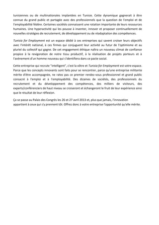 tunisiennes ou de multinationales implantées en Tunisie. Cette dynamique gagnerait à être
connue du grand public et partagée avec des professionnels que la question de l'emploi et de
l'employabilité fédère. Certaines sociétés connaissent une rotation importante de leurs ressources
humaines. Une hyperactivité qui les pousse à inventer, innover et proposer continuellement de
nouvelles stratégies de recrutement, de développement ou de réadaptation des compétences.

Tunisia for Employment est un espace dédié à ces entreprises qui savent croiser leurs objectifs
avec l'intérêt national, à ces firmes qui conjuguent leur activité au futur de l'optimisme et au
pluriel du collectif qui gagne. De cet engagement éthique naîtra un nouveau climat de confiance
propice à la revigoration de notre tissu productif, à la réalisation de projets porteurs et à
l'avènement d'un homme nouveau qui s'identifiera dans ce pacte social.

Cette entreprise qui recrute "intelligent", c'est la vôtre et Tunisia for Employment est votre espace.
Parce que les concepts innovants sont faits pour se rencontrer, parce qu'une entreprise militante
mérite d'être accompagnée, ne ratez pas ce premier rendez-vous professionnel et grand public
consacré à l'emploi et à l'employabilité. Des dizaines de sociétés, des professionnels du
recrutement et du développement des compétences, des milliers de visiteurs, des
experts/conférenciers de haut niveau se croiseront et échangeront le fruit de leur expérience ainsi
que le résultat de leur réflexion.

Ça se passe au Palais des Congrès les 26 et 27 avril 2013 et, plus que jamais, l'innovation
appartient à ceux qui s'y prennent tôt. Offrez donc à votre entreprise l'opportunité qu'elle mérite.
 