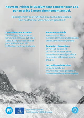 Le Muséum vous accueille
Tous les jours de la semaine
hors lundis de 9h15 à 12h et de
13h30 à 18h ; les week-ends et
jours fériés de 14h à 18h.
Le Muséum est fermé les lundis.
Toutes nos activités
Museum-grenoble.fr
facebook.com/MuseumdeGrenoble
twitter.com/MuseumGrenoble
Contact et réservation :
04 76 44 05 35 (accueil)
04 76 44 95 41 (réservation)
reservation.museum@grenoble.fr
(réservation obligatoire pour le
groupes)
Les coulisses du Muséum
Le blog d’Eulalie sur
www.echosciences-grenoble.fr/
communautes/de-memoire-d-elephant
Nouveau : visitez le Muséum sans compter pour 12 €
par an grâce à notre abonnement annuel.
Renseignement au 0476440535 ou à l’accueil du Muséum.
Tous nos tarifs sur www.museum-grenoble.fr
Muséum de Grenoble -
1 rue Dolomieu -38000 Grenoble
 