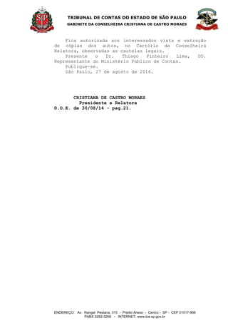 TRIBUNAL DE CONTAS DO ESTADO DE SÃO PAULO 
GABINETE DA CONSELHEIRA CRISTIANA DE CASTRO MORAES 
ENDEREÇO: Av. Rangel Pestana, 315 - Prédio Anexo - Centro - SP - CEP 01017-906 
PABX 3292-3266 - INTERNET: www.tce.sp.gov.br 
Fica autorizada aos interessados vista e extração 
de cópias dos autos, no Cartório da Conselheira 
Relatora, observadas as cautelas legais. 
Presente o Dr. Thiago Pinheiro Lima, DD. 
Representante do Ministério Público de Contas. 
Publique-se. 
São Paulo, 27 de agosto de 2014. 
CRISTIANA DE CASTRO MORAES 
Presidente e Relatora 
D.O.E. de 30/08/14 – pag.21. 
