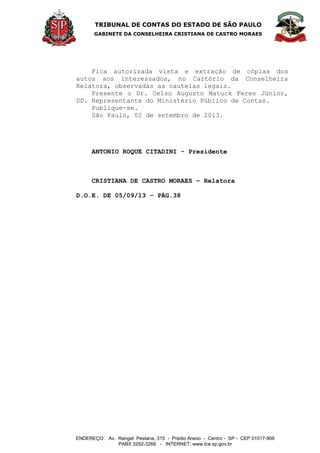 TRIBUNAL DE CONTAS DO ESTADO DE SÃO PAULO
GABINETE DA CONSELHEIRA CRISTIANA DE CASTRO MORAES
ENDEREÇO: Av. Rangel Pestana, 315 - Prédio Anexo - Centro - SP - CEP 01017-906
PABX 3292-3266 - INTERNET: www.tce.sp.gov.br
Fica autorizada vista e extração de cópias dos
autos aos interessados, no Cartório da Conselheira
Relatora, observadas as cautelas legais.
Presente o Dr. Celso Augusto Matuck Feres Júnior,
DD. Representante do Ministério Público de Contas.
Publique-se.
São Paulo, 02 de setembro de 2013.
ANTONIO ROQUE CITADINI - Presidente
CRISTIANA DE CASTRO MORAES – Relatora
D.O.E. DE 05/09/13 – PÁG.38
 