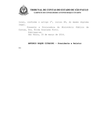 TRIBUNAL DE CONTAS DO ESTADO DE SÃO PAULO
GABINETE DO CONSELHEIRO ANTONIO ROQUE CITADINI
local, conforme o artigo 2°, inciso XV, do mesmo diploma
legal.
Presente a Procuradora do Ministério Público de
Contas, Dra. Élida Graziane Pinto.
Publique-se.
São Paulo, 10 de março de 2014.
ANTONIO ROQUE CITADINI – Presidente e Relator
MS
 