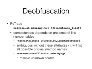 Deobfuscation
• ReTrace
• retrace.sh mapping.txt [<stacktrace_file>]
• completeness depends on presence of line
number tables
• -keepattributes SourceFile,LineNumberTable
• ambiguous without these attributes - it will list
all possible original method names
• -renamesourcefileattribute MyApp
• resolve unknown source
 