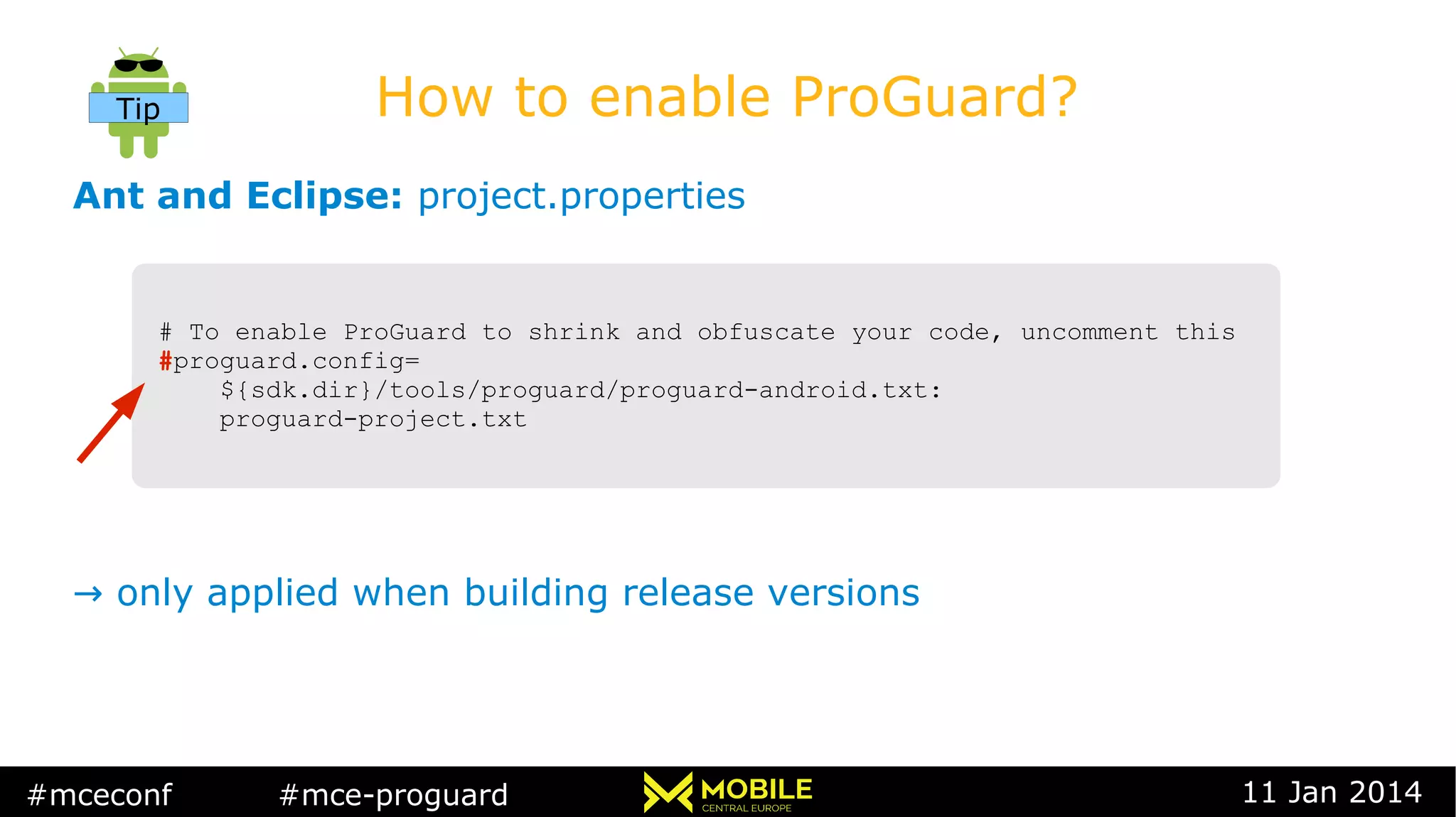 #mceconf #mce-proguard 11 Jan 2014
How to enable ProGuard?
Ant and Eclipse: project.properties
→ only applied when building release versions
# To enable ProGuard to shrink and obfuscate your code, uncomment this
#proguard.config=
${sdk.dir}/tools/proguard/proguard-android.txt:
proguard-project.txt
# To enable ProGuard to shrink and obfuscate your code, uncomment this
#proguard.config=
${sdk.dir}/tools/proguard/proguard-android.txt:
proguard-project.txt
Tip
 