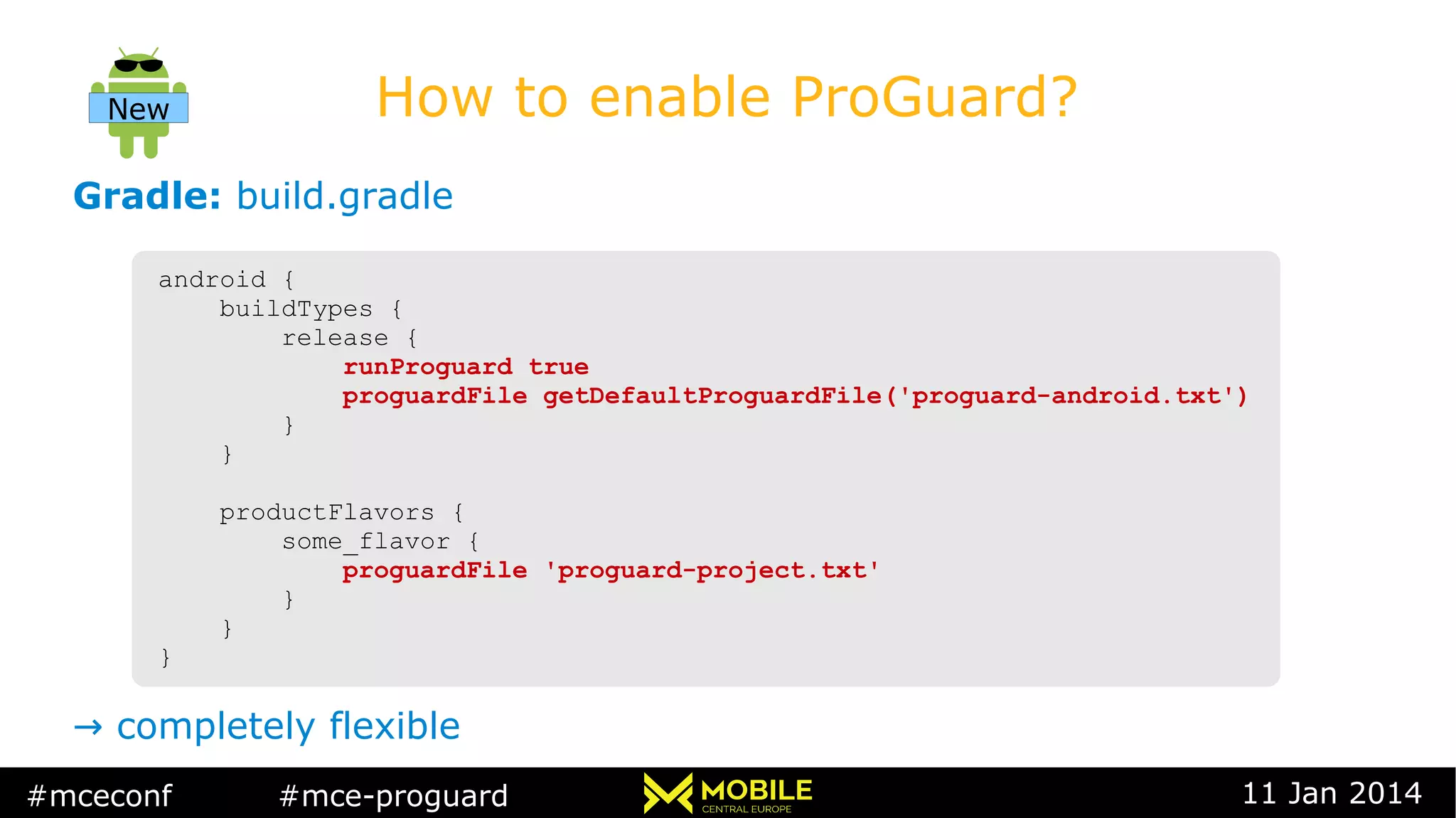 #mceconf #mce-proguard 11 Jan 2014
How to enable ProGuard?
Gradle: build.gradle
→ completely flexible
android {
buildTypes {
release {
runProguard true
proguardFile getDefaultProguardFile('proguard-android.txt')
}
}
productFlavors {
some_flavor {
proguardFile 'proguard-project.txt'
}
}
}
android {
buildTypes {
release {
runProguard true
proguardFile getDefaultProguardFile('proguard-android.txt')
}
}
productFlavors {
some_flavor {
proguardFile 'proguard-project.txt'
}
}
}
New
 