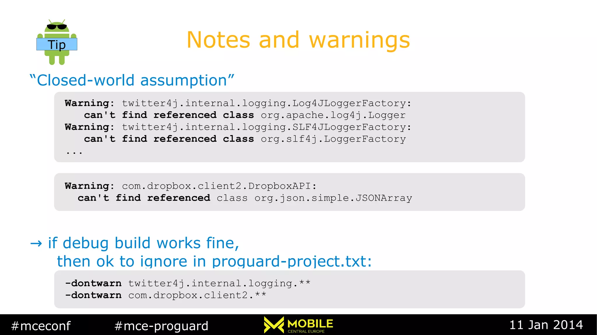 #mceconf #mce-proguard 11 Jan 2014
Notes and warnings
“Closed-world assumption”
→ if debug build works fine,
then ok to ignore in proguard-project.txt:
Warning: com.dropbox.client2.DropboxAPI:
can't find referenced class org.json.simple.JSONArray
Warning: com.dropbox.client2.DropboxAPI:
can't find referenced class org.json.simple.JSONArray
-dontwarn twitter4j.internal.logging.**
-dontwarn com.dropbox.client2.**
-dontwarn twitter4j.internal.logging.**
-dontwarn com.dropbox.client2.**
Warning: twitter4j.internal.logging.Log4JLoggerFactory:
can't find referenced class org.apache.log4j.Logger
Warning: twitter4j.internal.logging.SLF4JLoggerFactory:
can't find referenced class org.slf4j.LoggerFactory
...
Warning: twitter4j.internal.logging.Log4JLoggerFactory:
can't find referenced class org.apache.log4j.Logger
Warning: twitter4j.internal.logging.SLF4JLoggerFactory:
can't find referenced class org.slf4j.LoggerFactory
...
Tip
 
