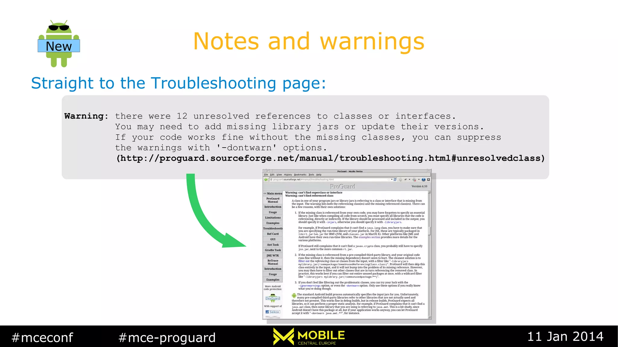 #mceconf #mce-proguard 11 Jan 2014
Notes and warnings
Straight to the Troubleshooting page:
Warning: there were 12 unresolved references to classes or interfaces.
You may need to add missing library jars or update their versions.
If your code works fine without the missing classes, you can suppress
the warnings with '-dontwarn' options.
(http://proguard.sourceforge.net/manual/troubleshooting.html#unresolvedclass)
Warning: there were 12 unresolved references to classes or interfaces.
You may need to add missing library jars or update their versions.
If your code works fine without the missing classes, you can suppress
the warnings with '-dontwarn' options.
(http://proguard.sourceforge.net/manual/troubleshooting.html#unresolvedclass)
New
 