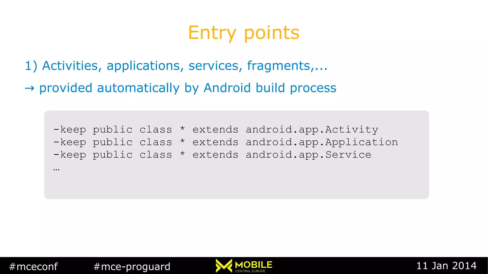 #mceconf #mce-proguard 11 Jan 2014
Entry points
1) Activities, applications, services, fragments,...
→ provided automatically by Android build process
-keep public class * extends android.app.Activity
-keep public class * extends android.app.Application
-keep public class * extends android.app.Service
…
-keep public class * extends android.app.Activity
-keep public class * extends android.app.Application
-keep public class * extends android.app.Service
…
 