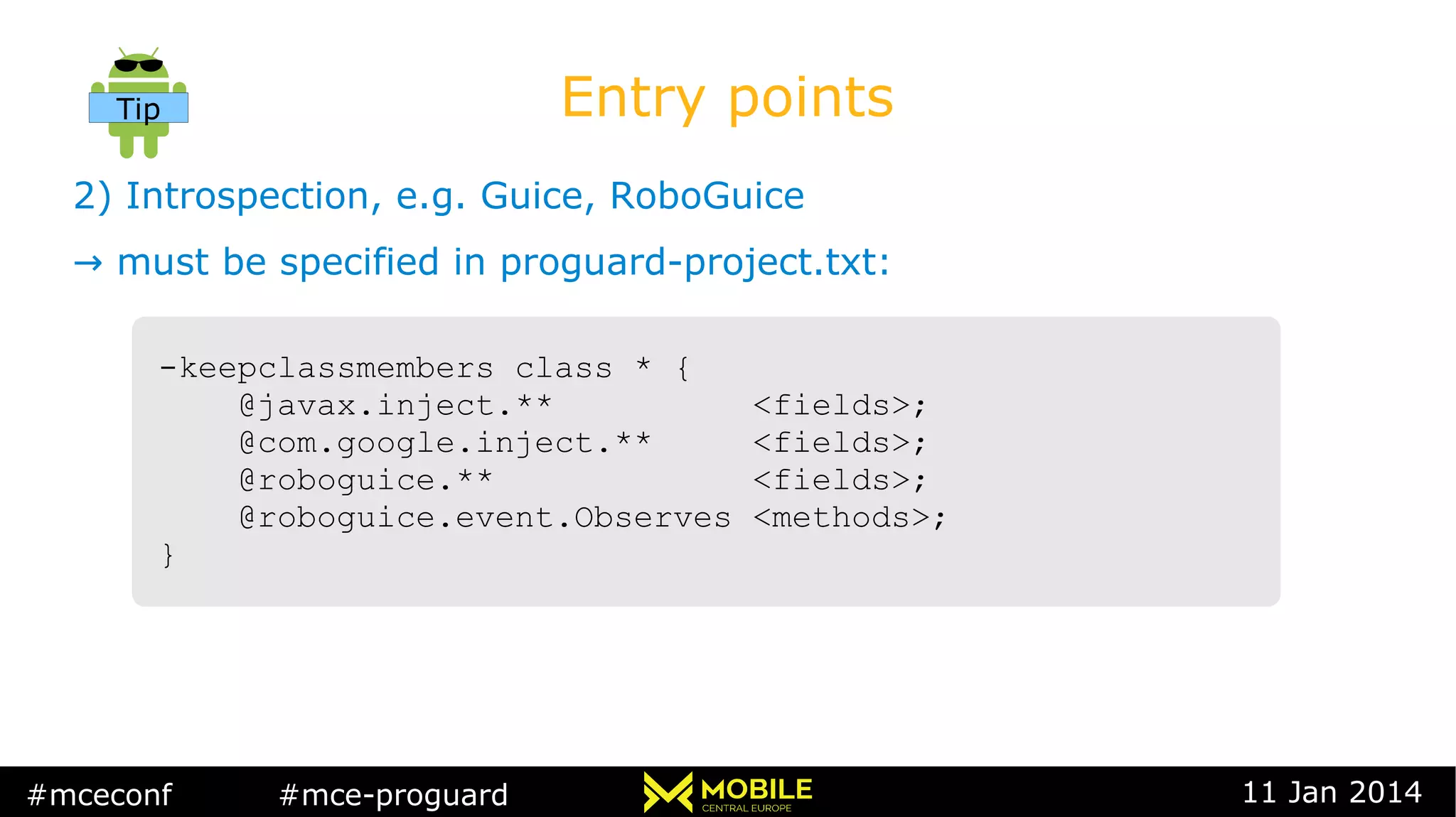 #mceconf #mce-proguard 11 Jan 2014
Entry points
2) Introspection, e.g. Guice, RoboGuice
→ must be specified in proguard-project.txt:
-keepclassmembers class * {
@javax.inject.** <fields>;
@com.google.inject.** <fields>;
@roboguice.** <fields>;
@roboguice.event.Observes <methods>;
}
-keepclassmembers class * {
@javax.inject.** <fields>;
@com.google.inject.** <fields>;
@roboguice.** <fields>;
@roboguice.event.Observes <methods>;
}
Tip
 