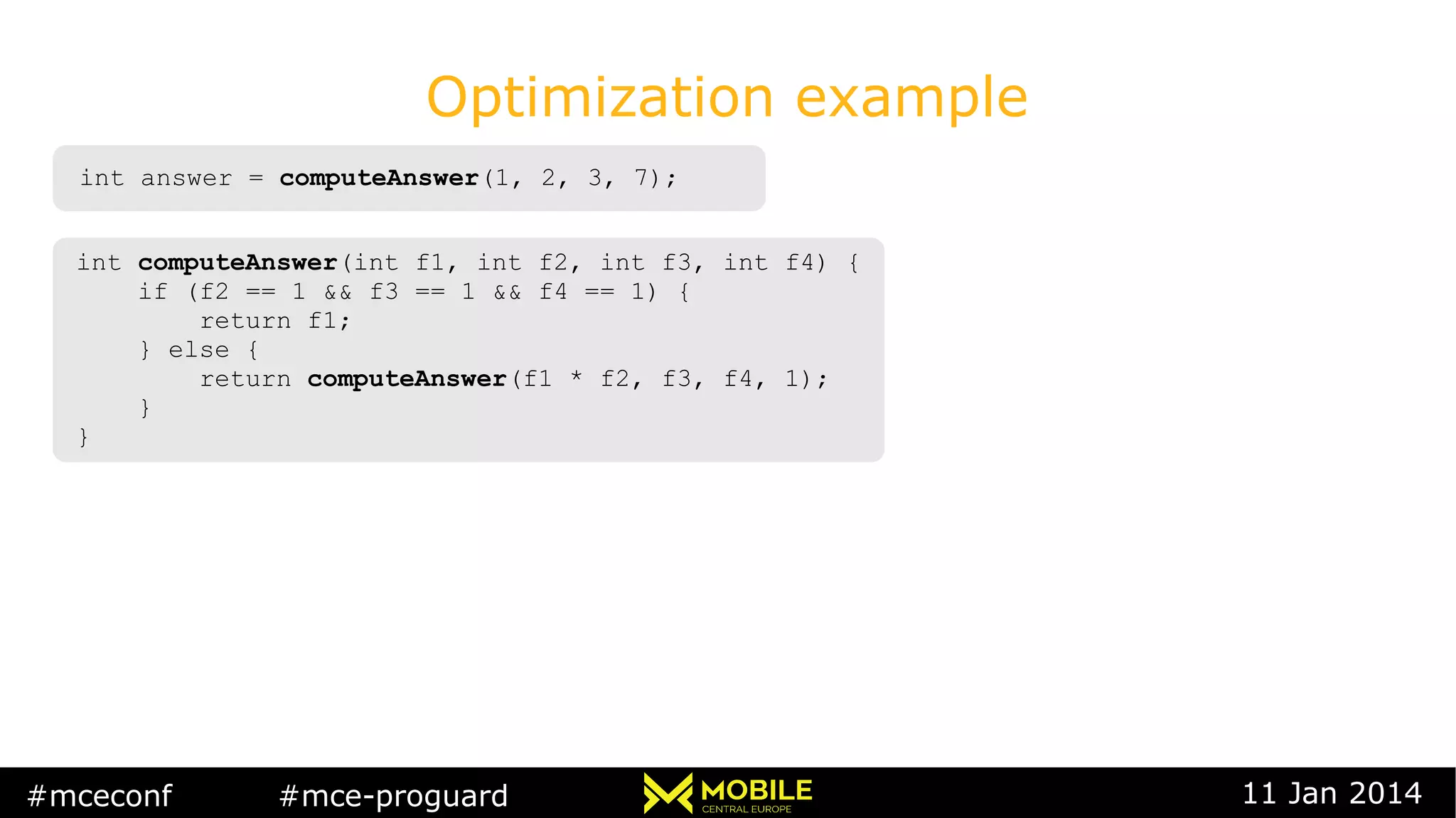 #mceconf #mce-proguard 11 Jan 2014
Optimization example
int answer = computeAnswer(1, 2, 3, 7);int answer = computeAnswer(1, 2, 3, 7);
int computeAnswer(int f1, int f2, int f3, int f4) {
if (f2 == 1 && f3 == 1 && f4 == 1) {
return f1;
} else {
return computeAnswer(f1 * f2, f3, f4, 1);
}
}
int computeAnswer(int f1, int f2, int f3, int f4) {
if (f2 == 1 && f3 == 1 && f4 == 1) {
return f1;
} else {
return computeAnswer(f1 * f2, f3, f4, 1);
}
}
 