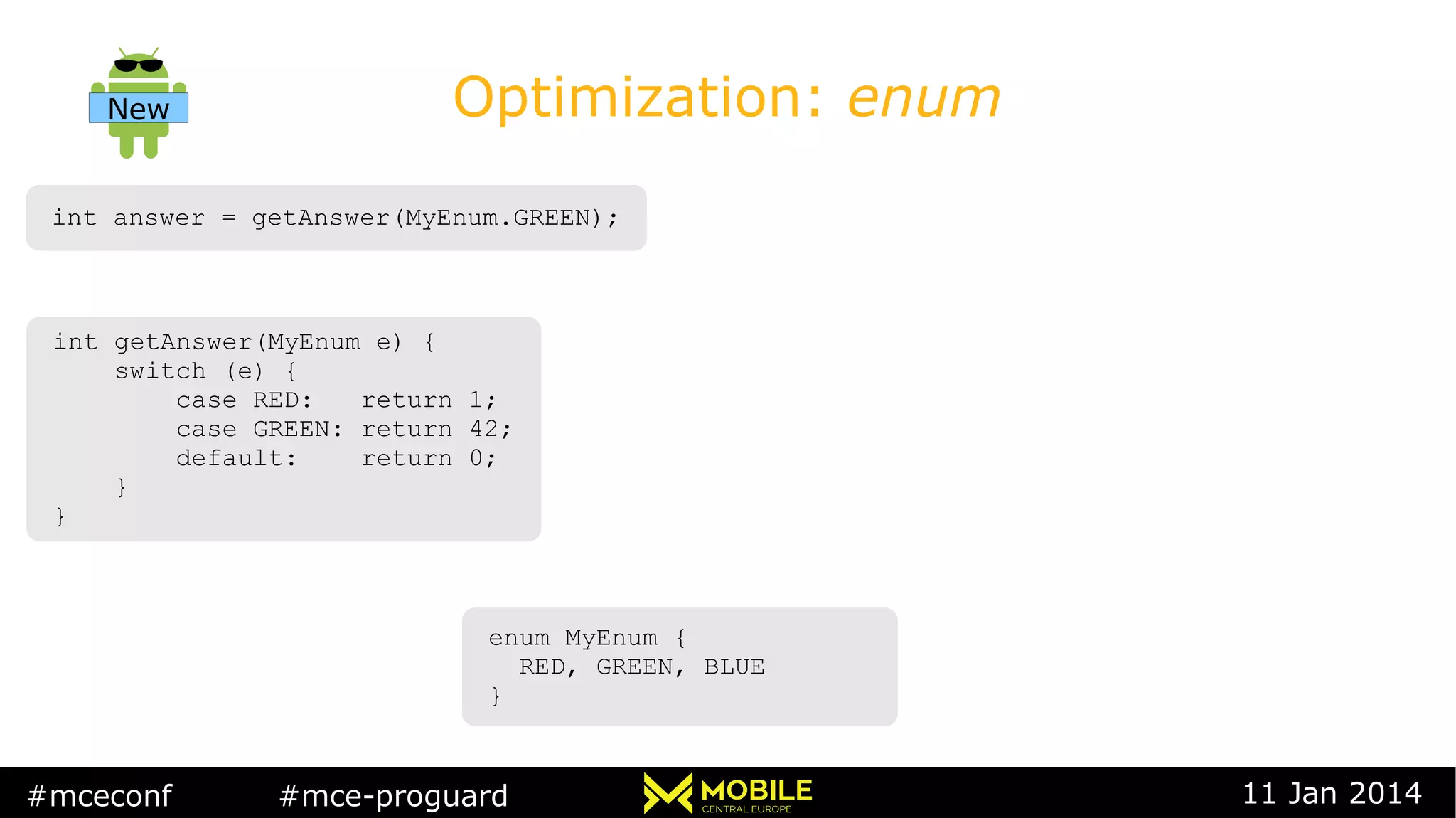 #mceconf #mce-proguard 11 Jan 2014
Optimization: enum
int answer = getAnswer(MyEnum.GREEN);int answer = getAnswer(MyEnum.GREEN);
int getAnswer(MyEnum e) {
switch (e) {
case RED: return 1;
case GREEN: return 42;
default: return 0;
}
}
int getAnswer(MyEnum e) {
switch (e) {
case RED: return 1;
case GREEN: return 42;
default: return 0;
}
}
enum MyEnum {
RED, GREEN, BLUE
}
enum MyEnum {
RED, GREEN, BLUE
}
New
 