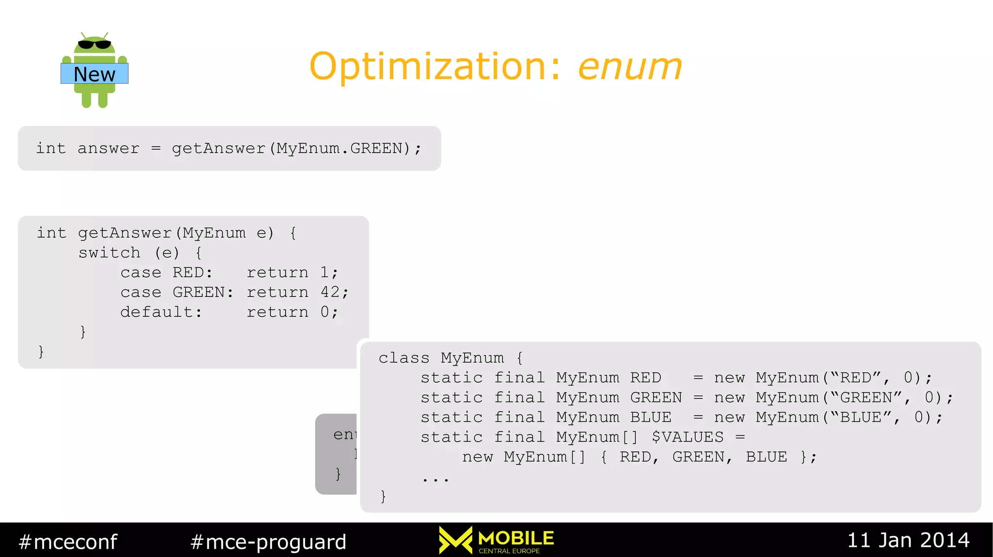#mceconf #mce-proguard 11 Jan 2014
Optimization: enum
int answer = getAnswer(MyEnum.GREEN);int answer = getAnswer(MyEnum.GREEN);
int getAnswer(MyEnum e) {
switch (e) {
case RED: return 1;
case GREEN: return 42;
default: return 0;
}
}
int getAnswer(MyEnum e) {
switch (e) {
case RED: return 1;
case GREEN: return 42;
default: return 0;
}
}
enum MyEnum {
RED, GREEN, BLUE
}
enum MyEnum {
RED, GREEN, BLUE
}
class MyEnum {
static final MyEnum RED = new MyEnum(“RED”, 0);
static final MyEnum GREEN = new MyEnum(“GREEN”, 0);
static final MyEnum BLUE = new MyEnum(“BLUE”, 0);
static final MyEnum[] $VALUES =
new MyEnum[] { RED, GREEN, BLUE };
...
}
class MyEnum {
static final MyEnum RED = new MyEnum(“RED”, 0);
static final MyEnum GREEN = new MyEnum(“GREEN”, 0);
static final MyEnum BLUE = new MyEnum(“BLUE”, 0);
static final MyEnum[] $VALUES =
new MyEnum[] { RED, GREEN, BLUE };
...
}
New
 