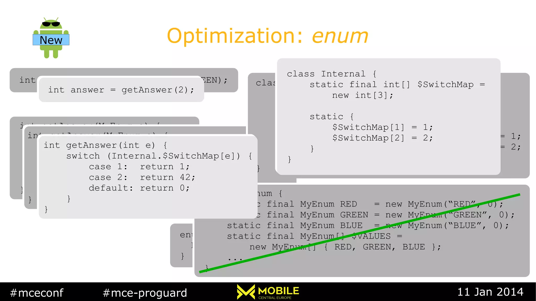 #mceconf #mce-proguard 11 Jan 2014
Optimization: enum
int answer = getAnswer(MyEnum.GREEN);int answer = getAnswer(MyEnum.GREEN);
int getAnswer(MyEnum e) {
switch (e) {
case RED: return 1;
case GREEN: return 42;
default: return 0;
}
}
int getAnswer(MyEnum e) {
switch (e) {
case RED: return 1;
case GREEN: return 42;
default: return 0;
}
}
enum MyEnum {
RED, GREEN, BLUE
}
enum MyEnum {
RED, GREEN, BLUE
}
int getAnswer(MyEnum e) {
switch (Internal.$SwitchMap[e.ordinal()]) {
case 1: return 1;
case 2: return 42;
default: return 0;
}
}
int getAnswer(MyEnum e) {
switch (Internal.$SwitchMap[e.ordinal()]) {
case 1: return 1;
case 2: return 42;
default: return 0;
}
}
class MyEnum {
static final MyEnum RED = new MyEnum(“RED”, 0);
static final MyEnum GREEN = new MyEnum(“GREEN”, 0);
static final MyEnum BLUE = new MyEnum(“BLUE”, 0);
static final MyEnum[] $VALUES =
new MyEnum[] { RED, GREEN, BLUE };
...
}
class MyEnum {
static final MyEnum RED = new MyEnum(“RED”, 0);
static final MyEnum GREEN = new MyEnum(“GREEN”, 0);
static final MyEnum BLUE = new MyEnum(“BLUE”, 0);
static final MyEnum[] $VALUES =
new MyEnum[] { RED, GREEN, BLUE };
...
}
class Internal {
static final int[] $SwitchMap
new int[MyEnum.values().length];
static {
$SwitchMap[MyEnum.GREEN.ordinal()] = 1;
$SwitchMap[MyEnum.RED.ordinal()] = 2;
}
}
class Internal {
static final int[] $SwitchMap
new int[MyEnum.values().length];
static {
$SwitchMap[MyEnum.GREEN.ordinal()] = 1;
$SwitchMap[MyEnum.RED.ordinal()] = 2;
}
}
int answer = getAnswer(2);int answer = getAnswer(2);
int getAnswer(int e) {
switch (Internal.$SwitchMap[e]) {
case 1: return 1;
case 2: return 42;
default: return 0;
}
}
int getAnswer(int e) {
switch (Internal.$SwitchMap[e]) {
case 1: return 1;
case 2: return 42;
default: return 0;
}
}
New
class Internal {
static final int[] $SwitchMap =
new int[3];
static {
$SwitchMap[1] = 1;
$SwitchMap[2] = 2;
}
}
class Internal {
static final int[] $SwitchMap =
new int[3];
static {
$SwitchMap[1] = 1;
$SwitchMap[2] = 2;
}
}
 