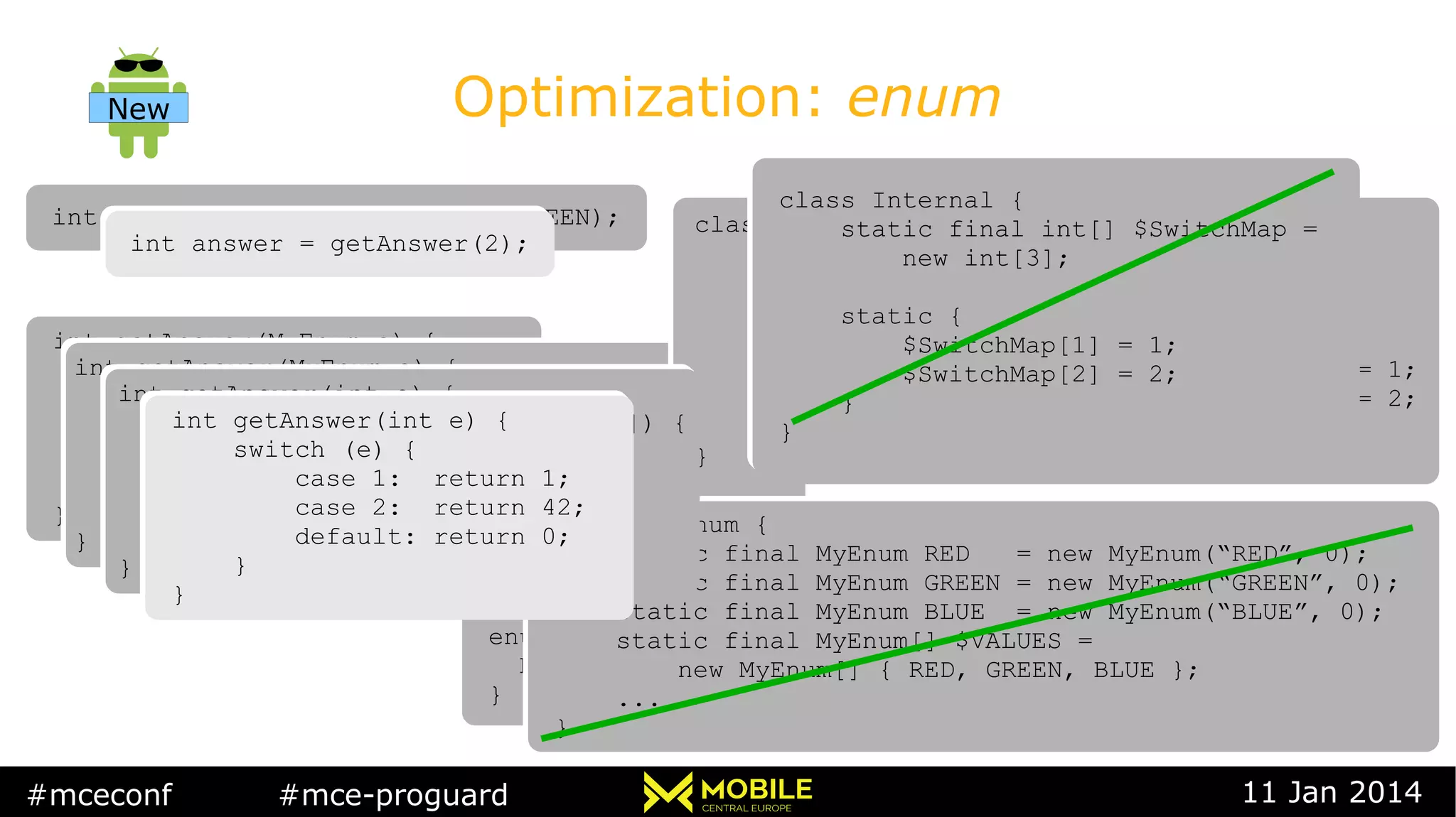 #mceconf #mce-proguard 11 Jan 2014
Optimization: enum
int answer = getAnswer(MyEnum.GREEN);int answer = getAnswer(MyEnum.GREEN);
int getAnswer(MyEnum e) {
switch (e) {
case RED: return 1;
case GREEN: return 42;
default: return 0;
}
}
int getAnswer(MyEnum e) {
switch (e) {
case RED: return 1;
case GREEN: return 42;
default: return 0;
}
}
enum MyEnum {
RED, GREEN, BLUE
}
enum MyEnum {
RED, GREEN, BLUE
}
int getAnswer(MyEnum e) {
switch (Internal.$SwitchMap[e.ordinal()]) {
case 1: return 1;
case 2: return 42;
default: return 0;
}
}
int getAnswer(MyEnum e) {
switch (Internal.$SwitchMap[e.ordinal()]) {
case 1: return 1;
case 2: return 42;
default: return 0;
}
}
class MyEnum {
static final MyEnum RED = new MyEnum(“RED”, 0);
static final MyEnum GREEN = new MyEnum(“GREEN”, 0);
static final MyEnum BLUE = new MyEnum(“BLUE”, 0);
static final MyEnum[] $VALUES =
new MyEnum[] { RED, GREEN, BLUE };
...
}
class MyEnum {
static final MyEnum RED = new MyEnum(“RED”, 0);
static final MyEnum GREEN = new MyEnum(“GREEN”, 0);
static final MyEnum BLUE = new MyEnum(“BLUE”, 0);
static final MyEnum[] $VALUES =
new MyEnum[] { RED, GREEN, BLUE };
...
}
class Internal {
static final int[] $SwitchMap
new int[MyEnum.values().length];
static {
$SwitchMap[MyEnum.GREEN.ordinal()] = 1;
$SwitchMap[MyEnum.RED.ordinal()] = 2;
}
}
class Internal {
static final int[] $SwitchMap
new int[MyEnum.values().length];
static {
$SwitchMap[MyEnum.GREEN.ordinal()] = 1;
$SwitchMap[MyEnum.RED.ordinal()] = 2;
}
}
int answer = getAnswer(2);int answer = getAnswer(2);
int getAnswer(int e) {
switch (Internal.$SwitchMap[e]) {
case 1: return 1;
case 2: return 42;
default: return 0;
}
}
int getAnswer(int e) {
switch (Internal.$SwitchMap[e]) {
case 1: return 1;
case 2: return 42;
default: return 0;
}
}
int getAnswer(int e) {
switch (e) {
case 1: return 1;
case 2: return 42;
default: return 0;
}
}
int getAnswer(int e) {
switch (e) {
case 1: return 1;
case 2: return 42;
default: return 0;
}
}
New
class Internal {
static final int[] $SwitchMap =
new int[3];
static {
$SwitchMap[1] = 1;
$SwitchMap[2] = 2;
}
}
class Internal {
static final int[] $SwitchMap =
new int[3];
static {
$SwitchMap[1] = 1;
$SwitchMap[2] = 2;
}
}
 