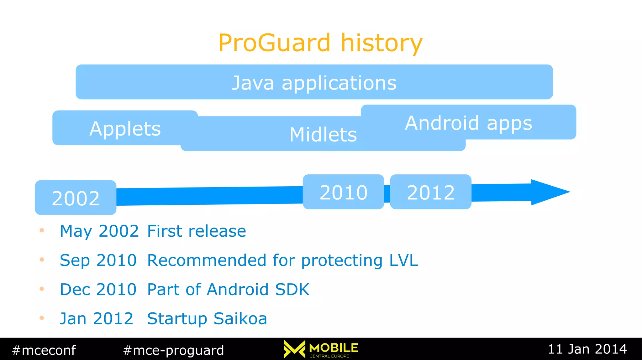 #mceconf #mce-proguard 11 Jan 2014
ProGuard history
Java applications
Applets
2002
Midlets
2010 2012
Android apps
●
May 2002 First release
●
Sep 2010 Recommended for protecting LVL
●
Dec 2010 Part of Android SDK
●
Jan 2012 Startup Saikoa
 