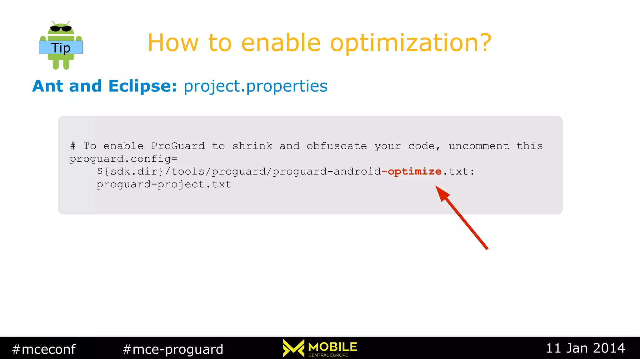 #mceconf #mce-proguard 11 Jan 2014
How to enable optimization?
Ant and Eclipse: project.properties
Tip
# To enable ProGuard to shrink and obfuscate your code, uncomment this
proguard.config=
${sdk.dir}/tools/proguard/proguard-android-optimize.txt:
proguard-project.txt
# To enable ProGuard to shrink and obfuscate your code, uncomment this
proguard.config=
${sdk.dir}/tools/proguard/proguard-android-optimize.txt:
proguard-project.txt
 