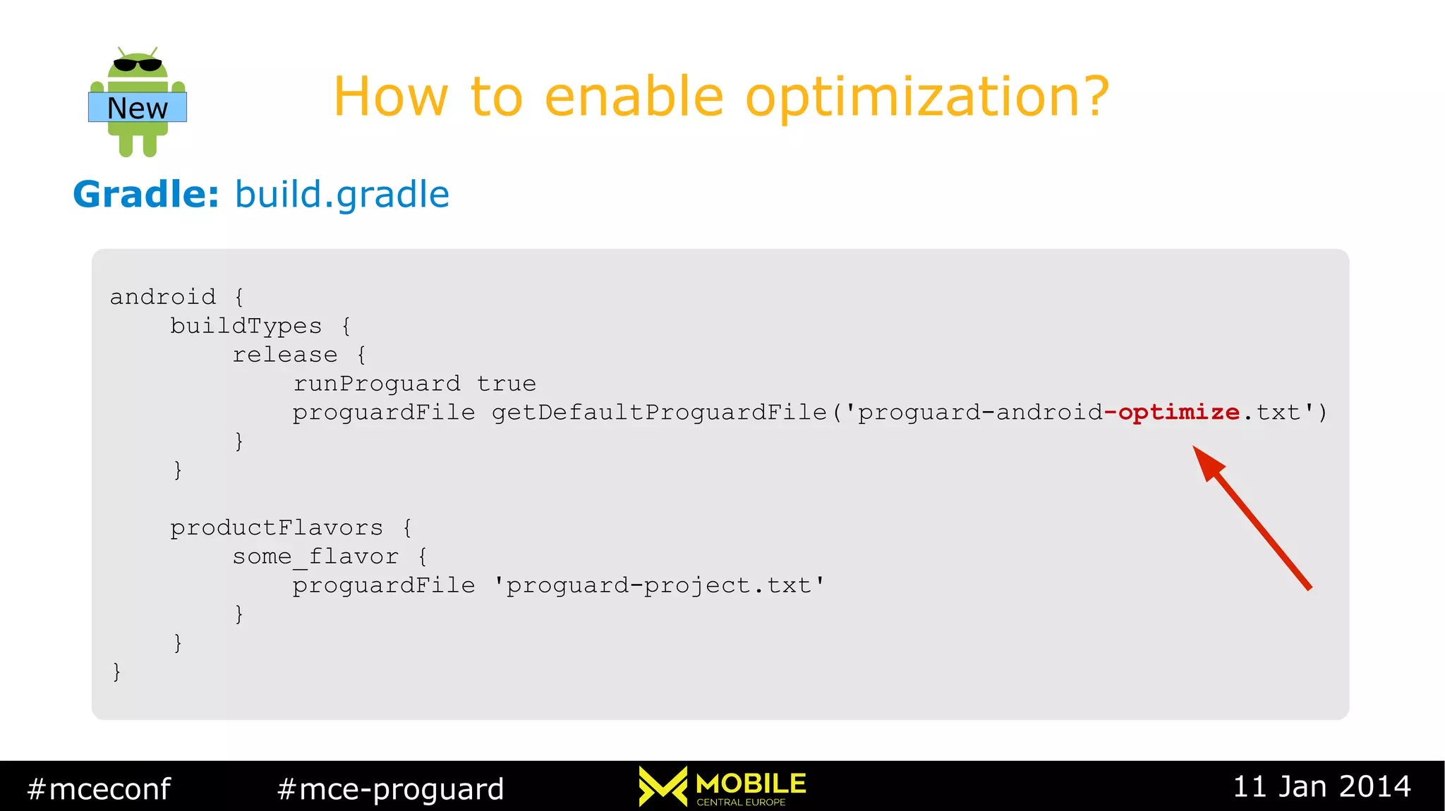 #mceconf #mce-proguard 11 Jan 2014
How to enable optimization?
Gradle: build.gradle
android {
buildTypes {
release {
runProguard true
proguardFile getDefaultProguardFile('proguard-android-optimize.txt')
}
}
productFlavors {
some_flavor {
proguardFile 'proguard-project.txt'
}
}
}
android {
buildTypes {
release {
runProguard true
proguardFile getDefaultProguardFile('proguard-android-optimize.txt')
}
}
productFlavors {
some_flavor {
proguardFile 'proguard-project.txt'
}
}
}
New
 