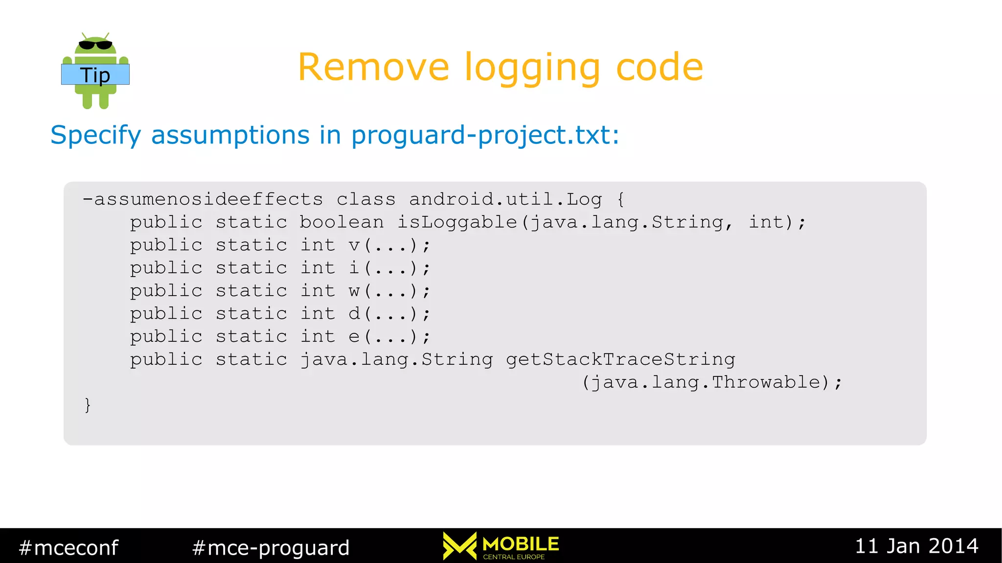 #mceconf #mce-proguard 11 Jan 2014
Remove logging code
Specify assumptions in proguard-project.txt:
-assumenosideeffects class android.util.Log {
public static boolean isLoggable(java.lang.String, int);
public static int v(...);
public static int i(...);
public static int w(...);
public static int d(...);
public static int e(...);
public static java.lang.String getStackTraceString
(java.lang.Throwable);
}
-assumenosideeffects class android.util.Log {
public static boolean isLoggable(java.lang.String, int);
public static int v(...);
public static int i(...);
public static int w(...);
public static int d(...);
public static int e(...);
public static java.lang.String getStackTraceString
(java.lang.Throwable);
}
Tip
 