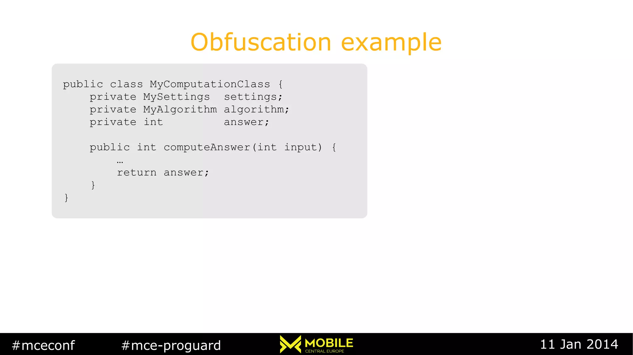 #mceconf #mce-proguard 11 Jan 2014
Obfuscation example
public class MyComputationClass {
private MySettings settings;
private MyAlgorithm algorithm;
private int answer;
public int computeAnswer(int input) {
…
return answer;
}
}
public class MyComputationClass {
private MySettings settings;
private MyAlgorithm algorithm;
private int answer;
public int computeAnswer(int input) {
…
return answer;
}
}
 